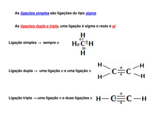 As ligações simples são ligações do tipo sigma
As ligações dupla e tripla, uma ligação é sigma o resto é pi

σ
Ligação simples → sempre σ

σ
σ
σ

σ

Ligação dupla → uma ligação σ e uma ligação π

π

σ
Ligação tripla → uma ligação σ e duas ligações π

π
π

 