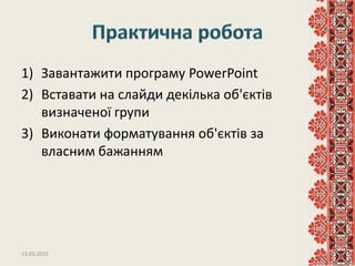 1) Завантажити програму PowerPoint
2) Вставати на слайди декілька об'єктів
визначеної групи
3) Виконати форматування об'єктів за
власним бажанням
13.03.2015 12
 