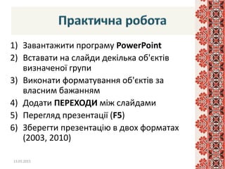 1) Завантажити програму PowerPoint
2) Вставати на слайди декілька об'єктів
визначеної групи
3) Виконати форматування об'єктів за
власним бажанням
4) Додати ПЕРЕХОДИ між слайдами
5) Перегляд презентації (F5)
6) Зберегти презентацію в двох форматах
(2003, 2010)
13.03.2015 19
 