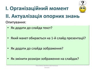 І. Організаційний момент
ІІ. Актуалізація опорних знань
Опитування:
Пата Олена Іванівна Шосткинська
гімназія
• Як додати до слайда текст?
• Який макет обирається на 1-й слайд презентації?
• Як додати до слайда зображення?
• Як змінити розміри зображення на слайдах?
 