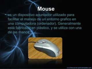 MouseMouse
• es un dispositivo apuntador utilizado para
facilitar el manejo de un entorno grafico en
una computadora (ordenador). Generalmente
está fabricado en plástico, y se utiliza con una
de las manos.