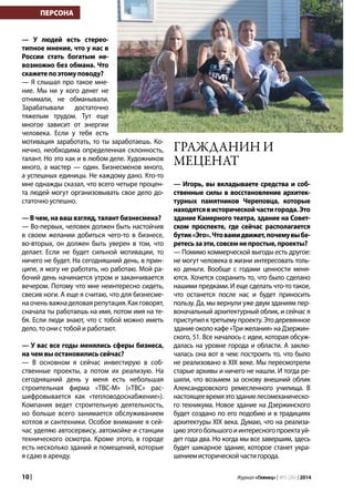 10 | Журнал «Глянец» | №5 (26) | 2014
— У людей есть стерео-
типное мнение, что у нас в
России стать богатым не-
возможно без обмана. Что
скажете по этому поводу?
— Я слышал про такое мне-
ние. Мы ни у кого денег не
отнимали, не обманывали.
Зарабатывали достаточно
тяжелым трудом. Тут еще
многое зависит от энергии
человека. Если у тебя есть
мотивация заработать, то ты заработаешь. Ко-
нечно, необходима определенная склонность,
талант. Но это как и в любом деле. Художников
много, а мастер — один. Бизнесменов много,
а успешных единицы. Не каждому дано. Кто-то
мне однажды сказал, что всего четыре процен-
та людей могут организовывать свое дело до-
статочно успешно.
— В чем, на ваш взгляд, талант бизнесмена?
— Во-первых, человек должен быть настойчив
в своем желании добиться чего-то в бизнесе,
во-вторых, он должен быть уверен в том, что
делает. Если не будет сильной мотивации, то
ничего не будет. На сегодняшний день, в прин-
ципе, я могу не работать, но работаю. Мой ра-
бочий день начинается утром и заканчивается
вечером. Потому что мне неинтересно сидеть,
свесив ноги. А еще я считаю, что для бизнесме-
на очень важна деловая репутация. Как говорят,
сначала ты работаешь на имя, потом имя на те-
бя. Если люди знают, что с тобой можно иметь
дело, то они с тобой и работают.
— У вас все годы менялись сферы бизнеса,
на чем вы остановились сейчас?
— В основном я сейчас инвестирую в соб-
ственные проекты, а потом их реализую. На
сегодняшний день у меня есть небольшая
строительная фирма «ТВС-М» («ТВС» рас-
шифровывается как «тепловодоснабжение»).
Компания ведет строительную деятельность,
но больше всего занимается обслуживанием
котлов и сантехники. Особое внимание я сей-
час уделяю автосервису, автомойке и станции
технического осмотра. Кроме этого, в городе
есть несколько зданий и помещений, которые
я сдаю в аренду.
— Игорь, вы вкладываете средства и соб-
ственные силы в восстановление архитек-
турных памятников Череповца, которые
находятсявисторическойчастигорода.Это
здание Камерного театра, здание на Совет-
ском проспекте, где сейчас располагается
бутик«Эго».Чтовамидвижет,почемувыбе-
ретесьзаэти,совсемнепростые,проекты?
— Помимо коммерческой выгоды есть другое:
не могут человека в жизни интересовать толь-
ко деньги. Вообще с годами ценности меня-
ются. Хочется сохранить то, что было сделано
нашими предками. И еще сделать что-то такое,
что останется после нас и будет приносить
пользу. Да, мы вернули уже двум зданиям пер-
воначальный архитектурный облик, и сейчас я
приступилктретьемупроекту.Этодеревянное
здание около кафе «Три желания» на Дзержин-
ского, 51. Все началось с идеи, которая обсуж-
далась на уровне города и области. А заклю-
чалась она вот в чем: построить то, что было
не реализовано в XIX веке. Мы пересмотрели
старые архивы и ничего не нашли. И тогда ре-
шили, что возьмем за основу внешний облик
Александровского ремесленного училища. В
настоящеевремяэтозданиелесомеханическо-
го техникума. Новое здание на Дзержинского
будет создано по его подобию и в традициях
архитектуры XIX века. Думаю, что на реализа-
циюэтогобольшогоиинтересногопроектауй-
дет года два. Но когда мы все завершим, здесь
будет шикарное здание, которое станет укра-
шениемисторическойчастигорода.
ПЕРСОНА
Гражданин и
меценат
 