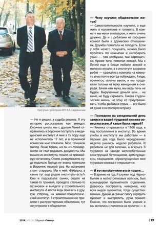 | 192014 | №5 (26) | Журнал «Глянец»
— Не я решил, а судьба решила. Я эту
историю рассказываю как анекдот.
Окончив школу, мы с другом Леней от-
правились в Воронеж поступать в меди-
цинский институт. А мне в ту пору еще
не исполнилось 17 лет, и в приемной
комиссии мне отказали. Мол, слишком
молод. Леню брали, но он из солидар-
ности не стал подавать документы. Мы
вышли из института, пошли на трамвай-
ную остановку. Стоим, раздумываем, ку-
да податься. Города не знаем, приехали
в Воронеж первый раз. На остановке
стоит старушка. Мы к ней: «Бабушка, а
какие тут еще рядом институты есть?»
Она и подсказала: сынки, сядете на
такой-то трамвай, проедете столько-то
остановок и выйдете у строительного
института. А могла ведь показать в дру-
гую сторону, на химико-технологиче-
ский институт. В строительном нас при-
няли с распростертыми объятиями, тут
же устроили в общежитие.
— Чему научило общежитское жи-
тье?
— Самостоятельности научило, а еще
жить в коллективе и готовить. В ком-
нате мы жили вчетвером, и жили очень
дружно. Да и с ребятами из соседних
комнат были в дружеских отношени-
ях. Дружба помогала не голодать. Если
у тебя нечего покушать, можно было
пройтись по комнатам и насобирать
ужин — там хлебушка, там картошеч-
ки. Кроме того, помогал хоккей. Мы с
Леней еще в Ельце любили хоккей и
неплохо играли, а в институте заразили
ребят — сражались комната на комна-
ту, и мы почти всегда побеждали. А еще,
помнится, талоны ввели, и мы прода-
вали талоны на муку женщинам в оче-
реди. Зачем нам мука, мы ведь печь не
будем. Вырученные деньги шли… на
вино, не буду скрывать. Такова студен-
ческая жизнь, не хочу ее приукраши-
вать. Учеба, работа и отдых — все было
от души и на полную катушку.
— Последние на сегодняшний день
записи в вашей трудовой книжке из-
вестны всем. А какая была первой?
— Книжка открывается в 1960 году, в
год поступления в институт. Во время
учебы в институте мы работали — в
первые два года было чередование:
неделю учились, неделю работали. И
работали не для галочки, а всерьез. Я
трудился на заводе железобетонных
конструкций бетонщиком, арматурщи-
ком, сварщиком. «Арматурщиком» моя
трудовая книжка и открывается.
— И вот вы окончили вуз и пошли…
— В армию на год. Я служил под Черно-
былем в мотострелковых войсках, был
командиром пулеметного отделения.
Довелось пострелять, наверное, изо
всех видов пулеметов, тогда существо-
вавших. Думаю, и сейчас смогу зарядить
пулемет и выстрелить, руки помнят.
Помню, что постоянно были учения и
мы мотались с полигона на полигон — в
Прогулка с ректором МГУ В.А. Садовничим
 