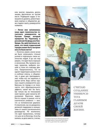 | 212014 | №5 (26) | Журнал «Глянец»
ком многое пришлось делать
заново, фактически на пустом
месте. Подбирали кадры и по-
вышали их уровень, ремонтиро-
вали корпуса и общежития, да-
же стадион свой у университета
появился.
— Лично мне запомнилась
ваша идея строительства ги-
гантского университета на
Русском Севере, который
превратил бы Череповец в
российский Оксфорд или Кем-
бридж. Вы действительно ве-
рили, что такой студенческий
городок может быть построен
или это была мечта?
— Конечно, верил, иначе зачем
же было затрачивать столько
усилий и подключать такое ко-
личество людей. Я до сих пор
уверен, что идея была хорошая
и жизненная. Мы провели кон-
курс проектов, выбрали луч-
ший и стали его повсюду дви-
гать. Предполагалось, что на
одной территории разместятся
и учебные классы, и общежи-
тия, и дома для преподавате-
лей, чтобы все это варилось в
одном котле. Ведь сейчас кор-
пуса нашего университета раз-
бросаны по городу и не полу-
чается того образовательного
эффекта, какой мог бы быть.
Где только мы не показывали
свой проект, даже министр об-
разования Фурсенко видел.
Кто-то слушал и вникал, кто-то
скептически улыбался — мол,
что за потемкинские деревни.
К сожалению, мы не дождались
должной поддержки и инициа-
тивы от нашего регионального
руководства. Не исключено,
что идея провалилась, потому
что шла не из Вологды. Если бы
взялись за дело вместе, считаю,
считаю
создание
универси-
тета
главным
делом
своей
жизни.
Ремонт крыши на даче
С супругой
Аллой Германовной
Оксфорд. Вручение Международной
награды имени Королевы Виктории
«За честь, достоинство и доблесть”
 