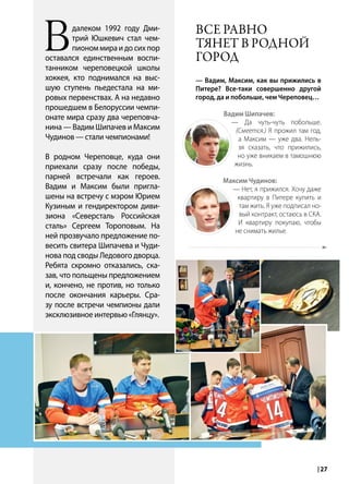 | 272014 | №5 (26) | Журнал «Глянец»
Вдалеком 1992 году Дми-
трий Юшкевич стал чем-
пионом мира и до сих пор
оставался единственным воспи-
танником череповецкой школы
хоккея, кто поднимался на выс-
шую ступень пьедестала на ми-
ровых первенствах. А на недавно
прошедшем в Белоруссии чемпи-
онате мира сразу два череповча-
нина — Вадим Шипачев и Максим
Чудинов — стали чемпионами!
В родном Череповце, куда они
приехали сразу после победы,
парней встречали как героев.
Вадим и Максим были пригла-
шены на встречу с мэром Юрием
Кузиным и гендиректором диви-
зиона «Северсталь Российская
сталь» Сергеем Тороповым. На
ней прозвучало предложение по-
весить свитера Шипачева и Чуди-
нова под своды Ледового дворца.
Ребята скромно отказались, ска-
зав, что польщены предложением
и, кончено, не против, но только
после окончания карьеры. Сра-
зу после встречи чемпионы дали
эксклюзивное интервью «Глянцу».
Все равно
тянет в родной
город
— Вадим, Максим, как вы прижились в
Питере? Все-таки совершенно другой
город, да и побольше, чем Череповец…
Вадим Шипачев:
— Да чуть-чуть побольше.
(Смеется.) Я прожил там год,
а Максим — уже два. Нель-
зя сказать, что прижились,
но уже вникаем в тамошнюю
жизнь.
Максим Чудинов:
— Нет, я прижился. Хочу даже
квартиру в Питере купить и
там жить. Я уже подписал но-
вый контракт, остаюсь в СКА.
И квартиру покупаю, чтобы
не снимать жилье.
 