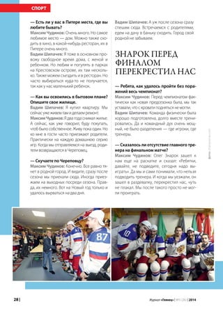 28 | Журнал «Глянец» | №5 (26) | 2014
— Есть ли у вас в Питере места, где вы
любите бывать?
Максим Чудинов: Очень много. Но самое
любимое место — дом. Можно также схо-
дить в кино, в какой-нибудь ресторан, их в
Питере очень много.
Вадим Шипачев: Я тоже в основном про-
вожу свободное время дома, с женой и
ребенком. Но любим и погулять в парках
на Крестовском острове, их там несколь-
ко. Также можем съездить и в ресторан. Но
часто выбираться куда-то не получается,
так как у нас маленький ребенок.
— Как вы освоились в бытовом плане?
Опишите свое жилище.
Вадим Шипачев: Я купил квартиру. Мы
сейчасужеживемтамиделаемремонт.
МаксимЧудинов: Я два года снимал жилье.
А сейчас, как уже говорил, буду покупать,
чтоб было собственное. Живу пока один. Но
ко мне в гости часто приезжают родители.
Практически на каждую домашнюю серию
игр. Когда мы отправляемся на выезд, роди-
теливозвращаютсявЧереповец.
— Скучаете по Череповцу?
Максим Чудинов: Конечно. Все равно тя-
нет в родной город. И видите, сразу после
сезона мы приехали сюда. Иногда приез-
жаем на выходных посреди сезона. Прав-
да, их немного. Вот на Новый год только и
удалось вырваться на два дня.
СПОРТ
Вадим Шипачев: А уж после сезона сразу
спешим сюда. Встречаемся с родителями,
едем на дачу в баньку сходить. Город свой
родной не забываем.
— Ребята, как удалось пройти без пора-
жений весь чемпионат?
Максим Чудинов: Перед чемпионатом фак-
тически как новая предсезонка была, мы так
уставали,чтоскроватиподнятьсянемогли.
Вадим Шипачев: Команда физически была
хорошо подготовлена, долго вместе трени-
ровались. Да и командный дух очень мощ-
ный, не было разделения — где игроки, где
тренеры.
— Сказалось ли отсутствие главного тре-
нера на финальном матче?
Максим Чудинов: Олег Знарок зашел к
нам еще на раскатке и сказал: «Ребятки,
давайте, не подведите, сегодня надо вы-
играть». Да мы и сами понимали, что нельзя
подводить тренера. И когда мы уезжали, он
зашел в раздевалку, перекрестил нас, чуть
не плакал. Мы после такого просто не мог-
ли проиграть.
Знарок перед
финалом
перекрестил нас
фото:championat.com
 