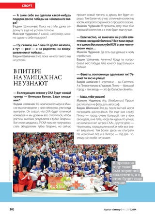 30 | Журнал «Глянец» | №5 (26) | 2014
— А сами себе вы сделали какой-нибудь
подарок после победы на чемпионате ми-
ра?
Вадим Шипачев: Пока нет. Мы даже от-
дохнуть еще не успели толком.
Максим Чудинов: А какой, например, мож-
но сделать себе подарок?
— Ну, скажем, вы о чем-то долго мечтали,
а тут — раз! — и на радостях, на вооду-
шевлении от победы…
Вадим Шипачев: Нет, пока ничего такого мы
не успели.
пришел новый тренер, и, думаю, все будет хо-
рошо. Тем более что у нас отличный коллектив,
костяккоторогосохранилсяспрошлогосезона.
Максим Чудинов: В прошлом году тоже был
хорошийколлектив,авэтомбудетещелучше.
— Если честно, не замечали ли у себя сим-
птомов звездной болезни? Все-таки играе-
тевсамомбогатомклубеКХЛ,сталичемпи-
онамимира…
Максим Чудинов: Да есть еще дальше к чему
стремиться.
Вадим Шипачев: Конечно! Когда ты попро-
бовал вкус победы, тебе хочется еще больше и
больше.
— Фанаты, поклонницы одолевают ли? Уз-
наютливаснаулице?
ВадимШипачев:ВЧереповце—да.(Смеется.)
АвПитеретольковЛедовом.Питер—большой
город,итамзвезды—этофутболисты«Зенита».
—Макс,тебяузнают?
Максим Чудинов: Ага. (Улыбается.) Просят
расписатьсянафото,датьавтограф.
Вадим Шипачев: Это да, после матчей могут
попросить расписаться. Но еще раз скажу,
Питер — город очень большой, там у всех
свои дела, а на тебе, когда ты идешь по улице,
не написано же: «игрок СКА». Другое дело —
Череповец, город маленький, и тебя все зна-
ют визуально. Тем более здесь мы отыграли
по несколько лет, а в Питере — год-два. По-
этому нас особо не узнают.
В Питере
на улицах нас
не узнают
— В следующем сезоне у СКА будет новый
тренер — Вячеслав Быков. Ваши ожида-
ния?
Вадим Шипачев: На чемпионате мира в Мин-
ске мы поговорили с ним немножко, уже когда
выиграли. Он сказал, что СКА будет отличной
командой и мы должны все сплотиться, чтобы
достичь высоких результатов в Кубке Гагарина.
Все этого заждались. У СКА пока не получалось
стать обладателем Кубка Гагарина, но сейчас
В прошлом
году тоже
был хороший
коллектив, а в
этом будет еще
лучше.
Фото:championat.com
СПОРТ
 