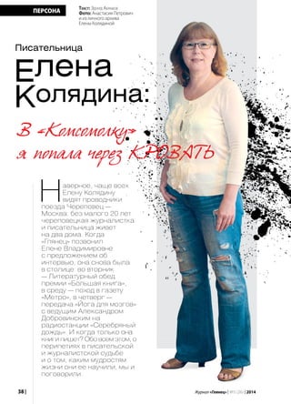 38 | Журнал «Глянец» | №5 (26) | 2014
ПЕРСОНА
Елена
Колядина:
Наверное, чаще всех
Елену Колядину
видят проводники
поезда Череповец —
Москва: без малого 20 лет
череповецкая журналистка
и писательница живет
на два дома. Когда
«Глянец» позвонил
Елене Владимировне
с предложением об
интервью, она снова была
в столице: во вторник
— Литературный обед
премии «Большая книга»,
в среду — поход в газету
«Метро», в четверг —
передача «Йога для мозгов»
с ведущим Александром
Добровинским на
радиостанции «Серебряный
дождь». И когда только она
книги пишет? Обо всем этом, о
перипетиях в писательской
и журналистской судьбе
и о том, каким мудростям
жизни они ее научили, мы и
поговорили.
Текст: Эдуард Абрамов
Фото: Анастасия Петрович
и из личного архива
Елены Колядиной
Писательница
В «Комсомолку»
я попала через кровать
 