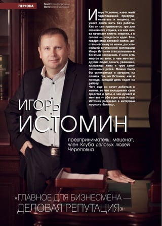 4 | Журнал «Глянец» | №5 (26) | 2014
ИГОРЬ
ИСТОМИН
ПЕРСОНА
предприниматель, меценат,
член Клуба деловых людей
Череповца
«Главное для бизнесмена —
деловая репутация»
ИГОРЬ
ИСТОМИН
Игорь Истомин, известный
череповецкий предпри-
ниматель и меценат, не
умеет долго жить без работы.
Как он сам признается, три дня
спокойного отдыха, и в нем сно-
ва начинает кипеть энергия, а в
голове — рождаться идеи. Бла-
годаря этой деловой жилке, до-
ставшейся ему от мамы, да силь-
нейшей внутренней мотивации
Игорь Истомин стал успешным и
богатым человеком. У него есть
многое из того, о чем мечтают
другие люди: деньги, уважение,
красавица жена и трое заме-
чательных детей. Можно было
бы успокоиться и загорать на
пляжах Гоа, но Истомин, как и
прежде, каждый день ходит на
работу.
Чего еще он хочет добиться в
жизни, во что вкладывает свои
средства и силы, о чем думает и
мечтает — обо всем этом Игорь
Истомин рассказал в интервью
журналу «Глянец».
Текст: Елена Боронина
Фото: Олеся Шилкина
 