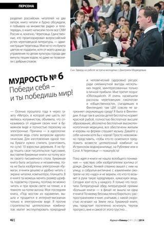 42 | Журнал «Глянец» | №5 (26) | 2014
разделил российских читателей на два
лагеря, книгу читали и бурно обсуждали,
я побывала на множестве радио- и теле-
передач, о книге написали почти все СМИ
России и, конечно, Череповца. Единствен-
ные, кто проигнорировал всероссийский
успех череповецкой литературы, — адми-
нистрацияЧереповца.Мненеточтобукета
цветов не подарили, хотя от моего дома до
управления по делам культуры города две
минуты пешим ходом, но даже не позвони-
лисдобрымсловом.
ПЕРСОНА
МУДРОСТЬ № 6
Победи себя –
и ты победишь мир!
Сын Эдвард на работе: встреча молодежи с Дмитрием Медведевым
— Осенью прошлого года я через га-
зету «Метро», в которой уже шесть лет
являюсь колумнистом, объявила, что от-
казываюсь от издания своих книг в бу-
мажном виде и полностью перехожу на
электронные. Причина — в идеологии:
экология ведь стала вопросом идеоло-
гическим. Для изготовления одной тон-
ны бумаги нужно спилить (уничтожить,
по сути) 10 взрослых деревьев. Я не бу-
ду тешить свое писательское тщеславие,
выставляя бумажные книги на полку воз-
ле своего письменного стола. Бумажная
книга была актуальна и незаменима, по-
ка не была изобретена электронная «бу-
мага», е-книги дешево и удобно читать с
экрана читалки, компьютера, планшета. В
е-книге ты можешь менять размер шриф-
та, подсветку страниц, поэтому ее можно
читать и при ярком свете на пляже, и в
темноте на полке вагона. Моя последняя
книга, «Под мостом из карамели», вы-
шла и продается в интернет-магазинах
только в электронном виде. Я против
строительства целлюлозных комбина-
тов: хватит эксплуатировать природный
и человеческий (здоровье) ресурс
ради сиюминутной выгоды несколь-
ких людей, заинтересованных только
в личной прибыли. Мне претит лозунг
«Обогащайся!». И очень насмешили
рассказы череповецких «экологов»
и «общественности», съездивших в
Финляндию: там ЦБК совсем не за-
грязняет окружающую среду! Я была в Финлян-
дии. А еще там в школах детей бесплатно кормят
красной рыбой, полностью бесплатное высшее
образование, абсолютно бесплатная высокотех-
нологичная медицина, все обеспечены жильем
и коровы на фермах слушают музыку. Давайте у
себя начнем хотя бы с коров! Просто невозмож-
но представить, чтобы кто-то осмелился пред-
ложить возвести целлюлозный комбинат на
Истринском водохранилище, на Рублевке или в
Сочи. А Череповце — пожалуйста!
Пока идея е-книги не нашла всеобщего понима-
ния — чувствую себя изобретателем зонтика от
дождя. Джонас Хенвей отважно вышел с ним на
улицу, а собратья-англичане с изумлением смо-
трели на это «чудо» и не верили, что кто-то возь-
мет в руки такую «уродливую», «ужасную» вещь.
Сегодня зонт есть у каждого. Я только что посе-
тила Литературный обед литературной премии
«Большая книга» — в финал не вышла ни одна
е-книга! По-моему, бессмысленно бороться с рас-
пространением е-книг, учитывая, с какой скоро-
стью исчезают на Земле леса. Бумажной книге,
увы, предстоит постепенно исчезнуть. Чертов
прогресс, мне и самой от этого грустно…
 