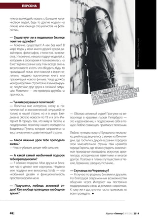 48 | Журнал «Глянец» | №5 (26) | 2014
нужно взаимодействовать с большим коли-
чеством людей, будь то другие модели на
показе или команда специалистов на фото-
сессии.
— Существует ли в модельном бизнесе
понятие«дружба»?
— Конечно, существует! А как без нее? В
мире моды у меня много друзей среди ди-
зайнеров, фотографов, стилистов, визажи-
стов. И конечно, немало подруг-моделей, с
которыми в свое время я познакомилась на
бэкстэйджах разных шоу. Нам всегда очень
весело вместе и есть что обсудить, будь то
прошедший показ или новости в мире по-
литики, недавно прочитанная книга или
презентация нового фильма. Чаще дружба
междумоделямистроитсянавзаимовыруч-
ке, поддержке друг друга в сложной ситуа-
ции. Моделинг — это проверка дружбы на
прочность.
—Тыинтересуешьсяполитикой?
— Политика мне интересна, слежу за по-
литической и экономической ситуацией не
только в нашей стране, но и в мире. Еже-
дневно смотрю новости по ТВ и в сети Ин-
тернет. Я горжусь тем, что живу в России, и
поддерживаю политику нашего президента
Владимира Путина, которая направлена на
восстановлениеиразвитиенашейстраны.
— Какой важный урок тебе преподала
жизнь?
— Что не убивает, делает тебя сильнее.
— А какой самый необычный подарок
тебепреподносили?
— Я обожаю подарки. Мои друзья и близ-
кие часто делают мне сюрпризы. Недавно
муж подарил мне велосипед Strida — его
необычный дизайн и функциональность
просто покорили меня.
— Получается, любишь активный от-
дых? Как вообще проводишь свободное
время?
ПЕРСОНА
— Обожаю активный отдых! Прогулки на ве-
лосипеде в красивых парках Петербурга —
это и вдохновение, и поддержание себя в то-
нусе.Люблюсовмещатьприятноесполезным.
Люблю путешествовать! Буквально несколь-
ко дней назад вернулись с мужем из Финлян-
дии, где гостили у друзей в разных городках
этой замечательной страны. Нам нравятся
города Европы, где можно увидеть живопис-
ные природные ландшафты, искусную архи-
тектуру, исторические памятники и многое
другое. Поэтому в планах путешествия в Че-
хию, Германию, Швецию, Испанию...
— Скучаешь по Череповцу?
— Я скучаю по родным, близким и друзьям.
Но благодаря современным возможностям
общения через Интернет мы постоянно
поддерживаем связь и делимся новостями.
К тому же я достаточно часто приезжаю их
всех проведать.
я достаточно
часто приезжаю
всех проведать.
Фото:АлександрЛенский
 