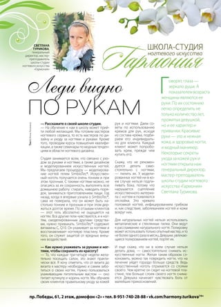 | 532014 | №5 (26) | Журнал «Глянец»
Леди видно
по рукам
Говорят, глаза —
зеркало души. А
показателемвозраста
женщины являются ее
руки. По их состоянию
легко определить не
только количество лет,
прожитых девушкой,
но и ее характер и
привычки. Красивые
руки — это и нежная
кожа, и здоровые ногти,
и модный маникюр.
Некоторые секреты
ухода за кожей рук и
ногтями открыла нам
генеральный директор,
мастер-преподаватель
школы-студии ногтевого
искусства «Гармония»
Светлана Турикова.
— Расскажите о своей школе-студии.
— На обучение к нам в школу может прий-
ти любой желающий. Мы готовим мастеров
ногтевого сервиса, то есть мастеров по ди-
зайну и уходу за ногтями и руками. Кроме
того, проводим курсы повышения квалифи-
кации, а также семинары по модным тенден-
циям в области ногтевого дизайна.
Студия занимается всем, что связано с ухо-
дом за руками и ногтями, а также дизайном
и моделированием искусственных ногтей.
Мы предлагаем процедуру — моделирова-
ние ногтей гелем SimbioTec®. Искусствен-
ный ноготь получается очень тонким и при
этом прочным. С такими ногтями можно, не
опасаясь за их сохранность, выполнять всю
домашнюю работу: стирать, наводить поря-
док, заниматься приготовлением пищи. Год
назад, когда я впервые узнала о SimbioTec®,
сама не поверила, что он может быть на-
столько тонким и прочным и при этом дер-
жаться долгое время. По отзывам клиентов
— этот гель абсолютно не ощущается на
ногтях. Все другие гели чувствуются, и к ног-
тям, смоделированным другими средства-
ми, нужно привыкать. SimbioTec® содержит
витамины С, Q10. Он ухаживает за ногтями и
восстанавливает ногтевую пластину. Кроме
того, он служит защитой от вредных внеш-
них воздействий.
— Как нужно ухаживать за руками и ног-
тями, чтобы сохранить их красоту?
— То, что каждые три-четыре недели жела-
тельно посещать салон, это знают практи-
чески все. Я хочу отметить, что от визита до
визита к мастеру необходимо и самим забо-
титься о своих ногтях. Нужно пользоваться
ухаживающим питательным маслом — оно
питает кутикулу и корень ногтя. Мы обучаем
своих клиентов правильному уходу за кожей
рук и ногтями. Даем со-
веты по использованию
кремов для рук, исходя
из состава крема, подби-
раем его индивидуаль-
но для клиента. Каждый
клиент может попробо-
вать крем, прежде чем
купить его.
Скажу, что не рекомен-
дуется делать само-
стоятельно с ногтями,
— пилить их. У модели-
рованных ногтей ни в ко-
ем случае нельзя подпи-
ливать бока, потому что
нарушается сцепление
искусственного материа-
ла с ногтем и появляются
отслойки. Это чревато
поломкой ногтей, инфицированием грибком
и, как следствие, заболеванием ногтей и кожи
вокруг них.
Для натуральных ногтей нельзя использовать
металлические и стеклянные пилки. Они ведут
к расслаиванию натурального ногтя. Полировку
может использовать только опытный мастер, и то
не более одного раза в месяц. Девушки, увлекаю-
щиеся полированием ногтей, портят их.
И еще скажу, что ни в коем случае нельзя
делать дома, — самостоятельно снимать ис-
кусственные ногти. Желая таким образом сэ-
кономить, можно так повредить ногти, что на
лечение уйдет гораздо больше средств. Ведь
искусственный ноготь отрывается со слоями
своего. Чем крепче он сидит на ногтевой пла-
стине, тем больше слоев своего ногтя снима-
ется. Девушка начинает чувствовать боль от
малейших прикосновений.
Светлана
Турикова,
генеральный
директор, мастер-
преподаватель
школы-студии
ногтевого искусства
«Гармония»
пр. Победы, 61, 2 этаж, домофон «2» • тел. 8-951-740-28-88 • vk.com/harmony.turikova|16+
Текст:ИннаАнохина
 