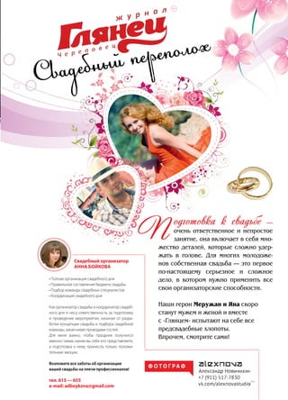 | 552014 | №5 (26) | Журнал «Глянец»
Свадебный переполох
одготовка к свадьбе —
очень ответственное и непростое
занятие, она включает в себя мно-
жество деталей, которые сложно удер-
жать в голове. Для многих молодоже-
нов собственная свадьба — это первое
по-настоящему серьезное и сложное
дело, в котором нужно применить все
свои организаторские способности.
Наши герои Меружан и Яна скоро
станут мужем и женой и вместе
с «Глянцем» испытают на себе все
предсвадебные хлопоты.
Впрочем, смотрите сами!
П
• Полная организация свадебного дня
• Правильное составление бюджета свадьбы
• Подбор команды свадебных специалистов
• Координация свадебного дня
Как организатор свадьбы и координатор свадеб-
ного дня я несу ответственность за подготовку
и проведение мероприятия, начиная от разра-
ботки концепции свадьбы и подбора свадебной
команды, заканчивая проводами гостей.
Для меня важно, чтобы праздник получился
именно таким, каким вы себе его представляете,
а подготовка к нему принесла только положи-
тельные эмоции.
Возложите все заботы об организации
вашей свадьбы на плечи профессионалов!
тел. 615 — 655
e-mail: adboykova@gmail.com
Свадебный организатор
Анна Бойкова
Ф О Т О Г РА Ф
|16+
16+
 
