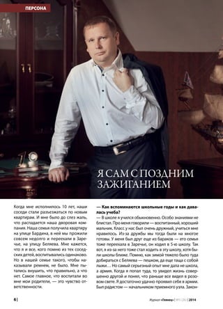 6 | Журнал «Глянец» | №5 (26) | 2014
ПЕРСОНА
Когда мне исполнилось 10 лет, наши
соседи стали разъезжаться по новым
квартирам. И мне было до слез жаль,
что распадается наша дворовая ком-
пания. Наша семья получила квартиру
на улице Бардина, в ней мы прожили
совсем недолго и переехали в Заре-
чье, на улицу Беляева. Мне кажется,
что я и все, кого помню из тех сосед-
ских детей, воспитывались одинаково.
Но в нашей семье такого, чтобы на-
казывали ремнем, не было. Мне пы-
тались внушить, что правильно, а что
нет. Самое главное, что воспитали во
мне мои родители, — это чувство от-
ветственности.
— Как вспоминаются школьные годы и как дава-
лась учеба?
— В школе я учился обыкновенно. Особо знаниями не
блистал.Променяговорили—воспитанный,хороший
мальчик. Класс у нас был очень дружный, учиться мне
нравилось. Из-за дружбы мы тогда были на многое
готовы. У меня был друг еще из бараков — его семья
тоже переехала в Заречье, он ходил в 5-ю школу. Так
вот, я из-за него тоже стал ходить в эту школу, хотя бы-
ли школы ближе. Помню, как зимой тяжело было туда
добираться с Беляева — пешком, да еще таща с собой
лыжи… Но самый серьезный опыт мне дала не школа,
а армия. Когда я попал туда, то увидел жизнь совер-
шенно другой и понял, что раньше все видел в розо-
вом свете. Я достаточно удачно проявил себя в армии.
Был радистом — начальником приемного узла. Закон-
Ясамспоздним
зажиганием
 