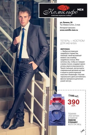 60 | Журнал «Глянец» | №5 (26) | 2014
ул. Ленина, 58
ТЦ «Лимон-Сити», 2 этаж
Интернет-магазин:
www.comilfo-men.ru
Теперь — костюм
для жениха
Меружан:
— Выбор костюма для
свадебного торжества,
пожалуй, такой же важный
момент, как и выбор
свадебного платья. Мне
хотелось бы, чтобы он говорил
о моем статусе, создавал ореол
успеха, вкуса и изысканности.
Такой стильный, элегантный и
современный деловой костюм
я нашел в салоне мужской
классики «Комильфо». Костюм
чернильного цвета английского
фасона прекрасно дополнил
узкий галстук.
Покажи
этот купон
и получи
любую
рубашку
всего за 390 р.
 