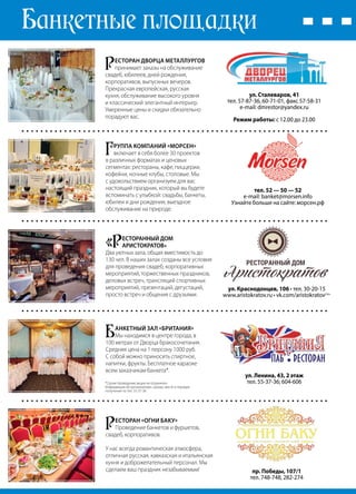 62 | Журнал «Глянец» | №5 (26) | 2014
Банкетные площадки
Р
есторан Дворца металлургов
принимает заказы на обслуживание
свадеб, юбилеев, дней рождения,
корпоративов, выпускных вечеров.
Прекрасная европейская, русская
кухня, обслуживание высокого уровня
и классический элегантный интерьер.
Умеренные цены и скидки обязательно
порадуют вас.
ул. Сталеваров, 41
тел. 57-87-36, 60-71-01, факс 57-58-31
e-mail: dmrestor@yandex.ru
Режим работы: с 12.00 до 23.00
Б
анкетный зал «Британия»
Мы находимся в центре города, в
100 метрах от Дворца бракосочетания.
Средняя цена на 1 персону 1000 руб.
С собой можно приносить спиртное,
напитки, фрукты. Бесплатное караоке
всем заказчикам банкета*.
ул. Ленина, 43, 2 этаж
тел. 55-37-36; 604-606
«Р
ЕСТОРАННЫЙ ДОМ
АРИСТОКРАТОВ»
Два уютных зала, общая вместимость до
130 чел. В наших залах созданы все условия
для проведения свадеб, корпоративных
мероприятий, торжественных праздников,
деловых встреч, трансляций спортивных
мероприятий, презентаций, дегустаций,
просто встреч и общения с друзьями.
ул. Краснодонцев, 106 • тел. 30-20-15
www.aristokratov.ru • vk.com/aristokratov|16+
Г
руппа компаний «Морсен»
включает в себя более 30 проектов
в различных форматах и ценовых
сегментах: рестораны, кафе, пиццерии,
кофейни, ночные клубы, столовые. Мы
с удовольствием организуем для вас
настоящий праздник, который вы будете
вспоминать с улыбкой: свадьбы, банкеты,
юбилеи и дни рождения, выездное
обслуживание на природе.
тел. 52 — 50 — 52
e-mail: banket@morsen.info
Узнайте больше на сайте: морсен.рф
Р
есторан «Огни Баку»
Проведение банкетов и фуршетов,
свадеб, корпоративов.
У нас всегда романтическая атмосфера,
отличная русская, кавказская и итальянская
кухня и доброжелательный персонал. Мы
сделаем ваш праздник незабываемым! пр. Победы, 107/1
тел. 748-748, 282-274
*Сроки проведения акции не ограничен.
Информация об организаторе, сроках, месте и порядке
получения по тел. 55-37-36
 