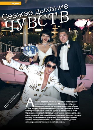 64 | Журнал «Глянец» | №5 (26) | 2014
СВАДЬБАТекст:ЕленаБоронина
Ф
ото:изличногоархивагероев
ЧУВСТВСвежее дыхание
Алексей Черепов, главный энергетик Вологодского
регионального отделения «Мегафона», и Ирина
Маркелова, директор операционного офиса банка
ВТБ 24, вот уже более десятка лет находятся в законном браке.
И как признаются они сами, это удачный и счастливый союз.
Однако именно это обстоятельство не только не помешало, но и
стало причиной того, что молодые люди снова захотели сыграть
свадьбу. Торжественная церемония Подтверждения Клятвы
любви и верности состоялась в Лас-Вегасе и стала одной из
самых красивых страниц их семейной жизни.
 
