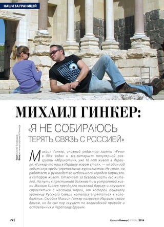 72 | Журнал «Глянец» | №5 (26) | 2014
НАШИ ЗА ГРАНИЦЕЙ
«Я не собираюсь
терять связь с Россией»
М
ихаил Гинкер, главный редактор газеты «Речь»
в 90-х годах и экс-гитарист популярной рок-
группы «Абрикотин», уже 16 лет живет в Израи-
ле. «Гинкер-то наш в Израиле мэром стал», — не один год
ходит слух среди череповецких журналистов. Не стал, но
работает в руководстве небольшого городка Кармиэля,
в котором живет. Отвечает за безопасность его жите-
лей. На пути к престижной должности и устроенной жиз-
ни Михаил Гинкер преодолел языковой барьер и научился
справляться с местной жарой, от которой поначалу
уроженцу Русского Севера хотелось спрятаться в холо-
дильник. Сегодня Михаил Гинкер называет Израиль своим
домом, но до сих пор скучает по вологодской природе и
оставленных в Череповце друзьях.
Текст:СергейВиноградов
Фото:изличногоархиваМ.Гинкера
 