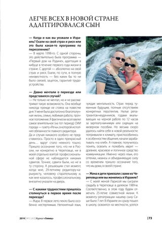 | 732014 | №5 (26) | Журнал «Глянец»
— Когда и как вы уезжали в Изра-
иль? Ехали на свой страх и риск или
это была какая-то программа по
переселению?
— В марте 1998-го. С одной стороны,
это действительно была программа —
«Первый дом на Родине», адаптация в
кибуце в течение первого года жизни в
стране. С другой — абсолютно на свой
страх и риск. Ехали, по сути, в полную
неизвестность — без каких бы то ни
было связей, зацепок, гарантий трудо-
устройства.
— Давно мечтали о переезде или
представился случай?
— Не только не мечтал, но и не рассма-
тривал такую возможность. Она вообще
никогда прежде не стояла на повестке
дня. У меня была достаточно благополуч-
ная жизнь, семья, любимая работа, проч-
ноеположение.Яфактическивозглавлял
самое влиятельное (на тот период) СМИ
города—газету«Речь»,вкоторойиспол-
нялобязанностиглавногоредактора.
Да и случая никакого особого не пред-
ставилось. Просто в один прекрасный
день… вдруг стало немного тошно.
Пришло осознание того, что ни в Рос-
сии, ни конкретно в Череповце, ни в
моей отдельно взятой профессиональ-
ной сфере не наблюдается никаких
сдвигов. Точнее, сдвиги были, но не в
ту сторону. А решающим стал момент,
когда мне, 29-летнему редактору-ка-
рьеристу, человеку старательному и,
как мне казалось, профессиональному,
внезапно указали на дверь.
— С какими трудностями пришлось
столкнуться в первое время после
переезда?
— Жара. В первое лето пекло было осо-
бенно нестерпимым. Непонятный язык,
Легче всех в новой стране
адаптировался сын
чуждая ментальность. Страх перед ту-
манным будущим, полным отсутствием
конкретных перспектив. Нытье репа-
триантов-неудачников, годами вкалы-
вающих на черной работе по 12 часов
за зарплату-минимум или сидящих на
мизерном пособии. Но весьма скоро
удалось найти себя в новой реальности:
попривыкли к климату, приспособились
кособенностямобщения,начализараба-
тывать «на хлеб». А главное, получилось
понять, освоить и полюбить иврит —
древнее, красивое и логичное средство
коммуникации. Именно через язык, его
оттенки, нюансы и объединяющую силу
со временем пришло осознание того,
чтомыдома,всвоейстране.
—ЖенаидетиприехалисвамиизЧе-
реповцаиливыженилисьвИзраиле?
— С моей женой Ларисой мы сыграли
свадьбу в Череповце в далеком 1989-м.
Соответственно, в этом году будем от-
мечать 25-летие совместной жизни. К
моменту репатриации нашему сыну Са-
ше было 7 лет. В Израиле он сразу пошел
в школу, освоился на местности, уселся
 