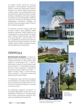 | 792014 | №5 (26) | Журнал «Глянец»
В «старом» Батуми полностью отрестав-
рированы и восстановлены исторические
здания и памятники архитектуры, отремон-
тированы все дороги. Вдоль бесконечных
пляжей сделан многокилометровый буль-
вар (Батумский приморский парк) с велодо-
рожками, скамейками, детскими площадка-
ми и даже уличными тренажерами. Прямо на
улице стоят теннисные и бильярдные столы,
оборудованы спортивные площадки, где
местные жители допоздна играют в баскет-
бол, волейбол или футбол.
В 10 минутах от центра города в 2007 году
выстроен новый и очень удобный между-
народный аэропорт Батуми. Добраться до
города можно на такси, автобусе или марш-
рутке. Проезд в общественном транспорте
стоит очень дешево — всего 0,4 лари (1 ла-
ри = 20 рублей). От аэропорта до границы с
Турцией три километра, поэтому не составит
никакого труда съездить, например, в турец-
кий торговый центр за покупками.
Природа
Ботанический сад Батуми, в котором со-
брана уникальная коллекция редких и кра-
сивейших растений из самых разных ланд-
шафтных и климатических зон, — один из
крупнейших в мире! Он расположен в уди-
вительном месте — Зеленом Мысе (Мцване-
Концхи), откуда открывается невероятный
вид на горы с одной стороны и на море — с
другой. К слову, о море — пляжи галечные,
очень красивые, с абсолютно прозрачной
водой, купаться можно везде!
По территории сада постоянно курсируют
электромобили, на которых можно переме-
щаться из одной зоны в другую (всего 21 зо-
на). Кстати, сюда можно приехать с палаткой
и остаться на ночь.
На территории Аджарии множество по-
трясающих водопадов и горных рек, а в ста
километрах от Батуми есть несколько абсо-
лютно новых горнолыжных курортов с пре-
красным современным оснащением.
Ресторан в
голландском стиле
на проспекте
Химшиашвили
Батумский государственный драматический
театр им. Ильи Чавчавадзе
Батумская площадь Европы, здание бывшего
Национального банка Грузии
Грузинская
мини-пивоварня
Tower («башня»)
 