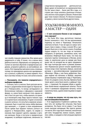 8 | Журнал «Глянец» | №5 (26) | 2014
чил службу старшим сержантом. Мне армия дала
уверенность в себе. Я понял, что в жизни могу
добиться многого. Вернувшись на гражданку, по-
ступил на заочное обучение в юридическую ака-
демию, устроился работать на меткомбинат, же-
нился. Этот период был для меня очень сложным,
потому что приходилось делать все одновремен-
но: и учиться, и работать, и семью кормить. Но я
былсчастлив,потомучтознал,чегохотелвжизни.
— Расскажите, что помогло определиться с
выбором профессии.
— Сначала, как и у многих, была детская мечта.
Когда я с родителями летом ездил на Черное мо-
ре в Новороссийск, то всегда заглядывался на
белоснежные лайнеры и офицеров в красивой
форме, и у меня было желание стать одним из
них. И все это для того, чтобы выехать за грани-
цу и посмотреть мир. Ведь просто поехать туда
в то время было невозможно. Я даже сочинение
в школе написал, что хочу быть моряком загран-
плавания. Еще я в детстве очень любил фильмы
про милицию — и думал в этом направлении.
После армии был вариант поехать учиться на
радиста в Новороссийск, ходить по морям и
океанам. Был вариант сделать карьеру в орга-
нах милиции. Когда я поступал в юридическую
академию, то выбирал отделение, связанное со
следственно-прокурорской деятельностью.
Даже думал остановиться на криминалистике.
Но Бог меня отвел… Были уже 90-е годы, и в
стране уже тогда начались рыночные отноше-
ния, многие стали уходить в бизнес. И меня мой
друг тоже позвал в бизнес. Я о бизнесе всерьез
не думал, у меня сначала были другие планы.
— С чего начинался бизнес и как складыва-
ласькарьера?
— Это были 90-е годы, достаточно тяжелые.
Бизнес начинался с того, что мы организовали
подписку на книги в Череповце. Начального
капитала не было. У нас же одна из самых чита-
ющих стран в мире, а тогда, в начале 90-х, в де-
фиците было все, в том числе и книги. А вообще
трудно назвать то, что мы тогда не пытались
продавать. В принципе, занимались всем, чем
возможно. Инфляция была такая, что пока мы
закупали партию телевизоров в Москве, везли
сюда, то закупочная цена на заводе уже была
выше той, по которой мы их здесь продавали.
Мы года полтора-два жили в режиме выжива-
ния. Нормальные деньги начали зарабатывать,
только когда стали торговать обувью, заключив
договор с российско-финским предприятием
«Финскор». Обувь у них была добротная. Каж-
дую неделю мы мотались в Выборг, закупали
целую машину и привозили сюда, в Череповец.
И все это уходило очень быстро. Времена были
такие: денег у всех было много, а дефицит това-
ров — страшный. На продаже обуви и зарабо-
тали более-менее нормальный капитал. После
этого я занимался продажами металла, потом
строительством, а далее инвестициями в недви-
жимость.
— А когда вы поняли, что это ваш путь, что
высостоявшийсябизнесмен?
— Я не задумывался. Я работал и работал. Пер-
вые пять лет вообще без отпусков. Нам было
интересно. Это было что-то новое. У нас была
очень высокая мотивация. Мы просто делали
что могли. 90-е годы были тяжелые, непонятные
для всех. Государство, можно сказать, завали-
лось набок, и каждый в этой ситуации вертелся
какмог.
ПЕРСОНА
Художниковмного,
амастер—один
 
