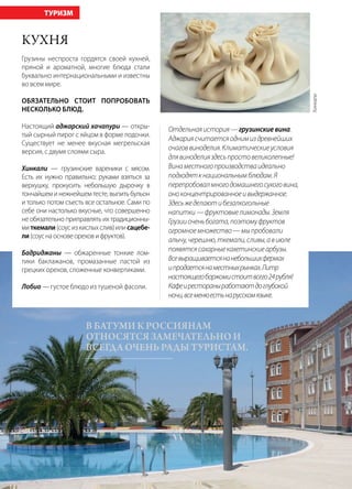 80 | Журнал «Глянец» | №5 (26) | 2014
Кухня
Грузины неспроста гордятся своей кухней,
пряной и ароматной, многие блюда стали
буквально интернациональными и известны
во всем мире.
Обязательно стоит попробовать
несколько блюд.
Настоящий аджарский хачапури — откры-
тый сырный пирог с яйцом в форме лодочки.
Существует не менее вкусная мегрельская
версия, с двумя слоями сыра.
Хинкали — грузинские вареники с мясом.
Есть их нужно правильно: руками взяться за
верхушку, прокусить небольшую дырочку в
тончайшем и нежнейшем тесте, выпить бульон
и только потом съесть все остальное. Сами по
себе они настолько вкусные, что совершенно
не обязательно приправлять их традиционны-
миткемали(соусизкислыхслив)илисацебе-
ли(соуснаосновеореховифруктов).
Бадриджаны — обжаренные тонкие лом-
тики баклажанов, промазанные пастой из
грецких орехов, сложенные конвертиками.
Лобио — густое блюдо из тушеной фасоли.
ТУРИЗМ
Отдельнаяистория—грузинскиевина.
Аджариясчитаетсяоднимиздревнейших
очаговвиноделия.Климатическиеусловия
длявиноделияздесьпростовеликолепные!
Винаместногопроизводстваидеально
подходяткнациональнымблюдам.Я
перепробовалмногодомашнегосухоговина,
оноконцентрированноеивыдержанное.
Здесьжеделаютибезалкогольные
напитки—фруктовыелимонады.Земля
Грузииоченьбогата,поэтомуфруктов
огромноемножество—мыпробовали
алычу,черешню,ткемали,сливы,авиюле
появятсясахарныекахетинскиеарбузы.
Всевыращиваетсянанебольшихфермах
ипродаетсянаместныхрынках.Литр
настоящегоборжомистоитвсего24рубля!
Кафеирестораныработаютдоглубокой
ночи,всеменюестьнарусскомязыке.
В Батуми К россиянам
относятся замечательно и
всегда очень рады туристам.
Хинкали
 