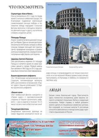 | 812014 | №5 (26) | Журнал «Глянец»
Что посмотреть
Скульптура«АлииНино».
Она установлена в 2011 году, по праву
может считаться символом города. Эта
8-метровая подвижная композиция
символизирует вечную любовь и по-
нимание между народами. Стальные
фигуры мужчины и женщины медлен-
но двигаются друг к другу, постепенно
сливаясь в единое целое.
ПлощадьПьяцца.
Аналогзнаменитойвенецианскойплоща-
ди Сан-Марко. Одна из лучших достопри-
мечательностей Батуми, которую в обяза-
тельном порядке посещают все туристы.
Центр проведения культурных и развле-
кательныхмероприятий,сосредоточение
популярныхкафе,баровиресторанов.
ЦерковьСвятогоНиколая.
Она расположена недалеко от площади
Пьяцца и считается одним из самых кра-
сивых зданий в городе. Первый камень
былзаложенв1865году,ав2012годуцер-
ковьбылаполностьюотреставрирована.
Башнягрузинскогоалфавита.
Эта 130-метровая металлическая кон-
струкция, напоминающая молекулу
ДНК, расположена в батумском «Пар-
ке чудес». Башню опоясывают 33 бук-
вы грузинского алфавита.
«Башнячачи».
Этот необычный фонтан находится в
«Парке чудес» с противоположной
стороны от Башни грузинского алфа-
вита — раз в неделю в течение 10–15
минут из него льется бесплатная чача!
Танцующиефонтаны.
Ежедневное красочное зрелище на
озере Ардагани начинается после за-
хода солнца и сопровождается не только классиче-
ской, но и поп-музыкой. Можно провести весь вечер,
прогуливаясь по бульвару и любуясь на лазерное и
световое шоу.
Новый жилой дом в Батуми Батумский Арт-центр
Marina Coliseum Hotel1
Люди
Батуми очень безопасный город. Преступность
здесь полностью искоренена, даже машины за-
просто оставляют открытыми. Взятки и коррупция
исключены. Любую справку и любой документ
можно сделать в специальных сервисных центрах,
без очередей, за считаные минуты! К россиянам
относятся замечательно и всегда очень рады тури-
стамиотдыхающимизРоссии.
1
МаринаКолисиумХотэл
 