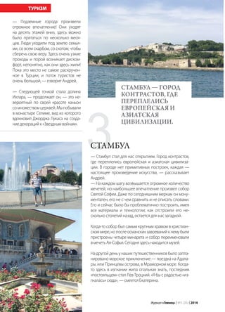 84 | Журнал «Глянец» | №5 (26) | 2014
— Подземные города произвели
огромное впечатление! Они уходят
на десять этажей вниз, здесь можно
было прятаться по несколько меся-
цев. Люди уходили под землю семья-
ми, со всем скарбом, со скотом, чтобы
сберечь свою веру. Здесь очень узкие
проходы и порой возникает диском-
форт, непонятно, как они здесь жили!
Пока это место не самое раскручен-
ное в Турции, и поток туристов не
очень большой, — говорит Андрей.
— Следующей точкой стала долина
Ихлара, — продолжает он, — это не-
вероятный по своей красоте каньон
со множеством церквей. Мы побывали
в монастыре Селиме, вид из которого
вдохновил Джорджа Лукаса на созда-
ниедекорацийк«Звезднымвойнам».
ТУРИЗМ
— Стамбул стал для нас открытием. Город контрастов,
где переплелись европейская и азиатская цивилиза-
ции. В городе нет примитивных построек, каждая —
настоящее произведение искусства, — рассказывает
Андрей.
— На каждом шагу возвышается огромное количество
мечетей, но наибольшее впечатление произвел собор
Святой Софии. Даже по сегодняшним меркам он мону-
ментален, его не с чем сравнить и не описать словами.
Его и сейчас было бы проблематично построить, имея
все материалы и технологии; как отстроили его не-
сколько столетий назад, остается для нас загадкой.
Когда-то собор был самым крупным храмом в христиан-
ском мире, но после османских завоеваний к нему были
пристроены четыре минарета и собор переименовали
вмечетьАя-Софья.Сегодняздесьнаходитсямузей.
На другой день у наших путешественников было запла-
нировано морское приключение — поездка на Адала-
ры, или Принцевы острова, в Мраморном море. Когда-
то здесь в изгнании жила опальная знать, последним
«постояльцем» стал Лев Троцкий. «Я бы с радостью «из-
гналась» сюда», — смеется Екатерина.
СТАМБУЛ — Город
контрастов, где
переплелись
европейская и
азиатская
цивилизации.
3Стамбул
 