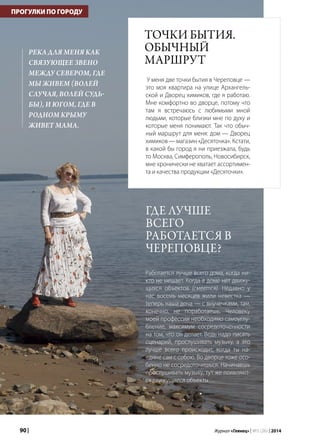 90 | Журнал «Глянец» | №5 (26) | 2014
ПРОГУЛКИ ПО ГОРОДУ
Точки бытия.
Обычный
маршрут
У меня две точки бытия в Череповце —
это моя квартира на улице Архангель-
ской и Дворец химиков, где я работаю.
Мне комфортно во дворце, потому что
там я встречаюсь с любимыми мной
людьми, которые близки мне по духу и
которые меня понимают. Так что обыч-
ный маршрут для меня: дом — Дворец
химиков — магазин «Десяточка». Кстати,
в какой бы город я ни приезжала, будь
то Москва, Симферополь, Новосибирск,
мне хронически не хватает ассортимен-
та и качества продукции «Десяточки».
Где лучше
всего
работается в
Череповце?
Работается лучше всего дома, когда ни-
кто не мешает. Когда в доме нет движу-
щихся объектов (смеется). Недавно у
нас восемь месяцев жили невестка —
теперь наша доча — с внучечками, там,
конечно, не поработаешь. Человеку
моей профессии необходимо самоуглу-
бление, максимум сосредоточенности
на том, что он делает. Ведь надо писать
сценарий, прослушивать музыку, а это
лучше всего происходит, когда ты на-
едине сам с собою. Во дворце тоже осо-
бенно не сосредоточишься. Начинаешь
прослушивать музыку, тут же появляют-
ся движущиеся объекты…
Река для меня как
связующее звено
между Севером, где
мы живем (волей
случая, волей судь­
бы), и Югом, где в
родном Крыму
живет мама.
ПРОГУЛКИ ПО ГОРОДУ
 