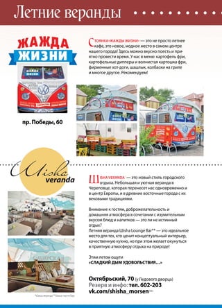 92 | Журнал «Глянец» | №5 (26) | 2014
Летние веранды
пр. Победы, 60
С
тоянка«Жажды жизни» — это не просто летнее
кафе, это новое, модное место в самом центре
нашего города! Здесь можно вкусно поесть и при-
ятно провести время. У нас в меню: картофель фри,
картофельные дипперы и волнистая картошка фри,
фирменные хот-доги, шашлык, колбаски на гриле
и многое другое. Рекомендуем!
Ш
isha VERANDA*
— это новый стиль городского
отдыха. Небольшая и уютная веранда в
Череповце, которая перенесет нас одновременно и
в центр Европы, и в древние восточные города с их
вековыми традициями.
Внимание к гостям, доброжелательность и
домашняя атмосфера в сочетании с изумительным
вкусом блюд и напитков — это ли не истинный
отдых?
Летняя веранда Шisha Lounge Bar** — это идеальное
место для тех, кто ценит концептуальный интерьер,
качественную кухню, но при этом желает окунуться
в приятную атмосферу отдыха на природе!
Этим летом ощути
«СЛАДКИЙ ДЫМ УДОВОЛЬСТВИЯ…»
Октябрьский, 70 (у Ледового дворца)
Резерв и инфо:тел. 602-203
vk.com/shisha_morsen|16+
*Шиша веранда **Шиша лаунж бар
 