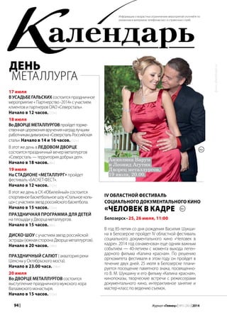 94 | Журнал «Глянец» | №5 (26) | 2014
фото:photobank.ru
алендарьК
17 июля
В усадьбе Гальских состоитсяпраздничное
мероприятие«Партнерство-2014»сучастием
клиентовипартнеровОАО«Северсталь».
Начало в 12 часов. (12+)
18 июля
ВоДворцеметаллурговпройдетторже-
ственнаяцеремониявручениянаградлучшим
работникамдивизиона«СеверстальРоссийская
сталь».Начало в 14 и 16 часов. (12+)
В этот же день в Ледовом дворце
состоится праздничный вечер металлургов
«Северсталь — территория добрых дел».
Начало в 18 часов. (6+)
19 июля
На стадионе «Металлург» пройдет
фестиваль «БАСКЕТ-ФЕСТ».
Начало в 12 часов. (12+)
В этот же день в СК «Юбилейный» состоится
спортивноебаскетбольноешоу«Стальноеколь-
цо»сучастиемзвездроссийскогобаскетбола.
Начало в 15 часов. (12+)
Праздничная программа для детей
на площади у Дворца металлургов.
Начало в 15 часов. (0+)
Диско-шоу с участием звезд российской
эстрады (южная сторона Дворца металлургов).
Начало в 20 часов. (16+)
Праздничный салют ( акватория реки
Шексны у Октябрьского моста).
Начало в 23.00 часа. (16+)
20 июля
во Дворце металлургов состоится
выступление праздничного мужского хора
Валаамского монастыря.
Начало в 15 часов. (12+)
Информацию о возрастных ограничениях мероприятий уточняйте по
указанным в материалах телефонам касс и справочных служб.
IV областной фестиваль
социального документального кино
«Человек в кадре
В год 85-летия со дня рождения Василия Шукши-
на в Белозерске пройдет IV областной фестиваль
социального документального кино «Человек в
кадре». 2014 год ознаменован еще одним важным
событием — 40-летием с момента выхода леген-
дарного фильма «Калина красная». По решению
оргкомитета фестиваля в этом году он пройдет в
течение двух дней. 25 июля в Белозерске плани-
руется посещение памятного знака, посвященно-
го В. М. Шукшину и его фильму «Калина красная»,
кинопоказы, творческие встречи с режиссерами
документального кино, интерактивное занятие и
мастер-класс по ведению съемок.
Белозерск • 25, 26 июля, 11:00
18+
День
металлурга
Анжелика Варум
и Леонид Агутин.
Дворец металлургов,
19 июля, 20.00.
16+
 