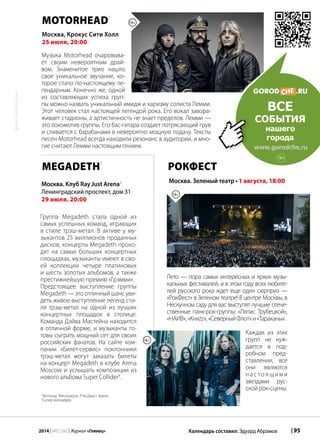 | 952014 | №5 (26) | Журнал «Глянец» Календарь составил: Эдуард Абрамов
фото:photobank.ru
MOTORHEAD
1
Музыка Motorhead очаровыва-
ет своим невероятным драй-
вом. Знаменитое трио нашло
свое уникальное звучание, ко-
торое стало по-настоящему ле-
гендарным. Конечно же, одной
из составляющих успеха груп-
пы можно назвать уникальный имидж и харизму солиста Лемми.
Этот человек стал настоящей легендой рока. Его вокал завора-
живает стадионы, а артистичность не знает пределов. Лемми —
это локомотив группы. Его бас-гитара создает потрясающий грув
и сливается с барабанами в невероятно мощную подачу. Тексты
песен Motorhead всегда находили резонанс в аудитории, и мно-
гие считают Лемми настоящим гением.
Москва, Крокус Сити Холл
25 июля, 20:00
РокФест
Москва. Зеленый театр • 1 августа, 18:00
Лето — пора самых интересных и ярких музы-
кальных фестивалей, и в этом году всех любите-
лей русского рока ждет еще один сюрприз —
«РокФест» в Зеленом театре! В центре Москвы, в
Нескучном саду для вас выступят лучшие отече-
ственные панк-рок-группы: «Ляпис Трубецкой»,
«НАИВ»,«Княzz»,«СеверныйФлот»и«Тараканы».
Каждая из этих
групп не нуж-
дается в под-
робном пред-
ставлении, все
они являются
н а с то я щ и м и
звездами рус-
ской рок-сцены.
1
Мотохэд 2
Мегасмерть 3
Рэй Джаст Арена
4
Супер коллайдер
ВСЕ
события
нашего
города
www.gorodche.ru
16+
Megadeth
2
Группа Megadeth стала одной из
самых успешных команд, играющих
в стиле трэш-метал. В активе у му-
зыкантов 25 миллионов проданных
дисков, концерты Megadeth прохо-
дят на самых больших концертных
площадках, музыканты имеют в сво-
ей коллекции четыре платиновых
и шесть золотых альбомов, а также
престижнейшую премию «Грэмми».
Предстоящее выступление группы
Megadeth — это отличный шанс уви-
деть живое выступление легенд сти-
ля трэш-метал на одной из лучших
концертных площадок в столице.
Команда Дэйва Мастейна находится
в отличной форме, и музыканты го-
товы сыграть мощный сет для своих
российских фанатов. На сайте ком-
пании «Билет-сервис» поклонники
трэш-метал могут заказать билеты
на концерт Megadeth в клубе Arena
Moscow и услышать композиции из
нового альбома Super Collider4
.
Москва. Клуб Ray Just Arena3
Ленинградский проспект, дом 31
29 июля. 20:00
18+
18+
18+
 