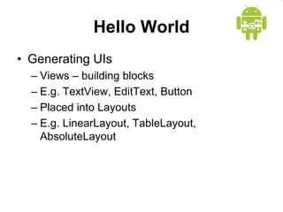 Hello World
• Generating UIs
– Views – building blocks
– E.g. TextView, EditText, Button
– Placed into Layouts
– E.g. LinearLayout, TableLayout,
AbsoluteLayout
 