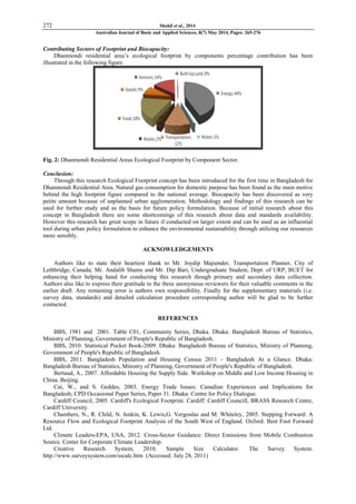 272 Shakil et al., 2014
Australian Journal of Basic and Applied Sciences, 8(7) May 2014, Pages: 265-276
Contributing Sectors of Footprint and Biocapacity:
Dhanmondi residential area‟s ecological footprint by components percentage contribution has been
illustrated in the following figure.
Fig. 2: Dhanmondi Residential Areas Ecological Footprint by Component Sector.
Conclusion:
Through this research Ecological Footprint concept has been introduced for the first time in Bangladesh for
Dhanmondi Residential Area. Natural gas consumption for domestic purpose has been found as the main motive
behind the high footprint figure compared to the national average. Biocapacity has been discovered as very
petite amount because of unplanned urban agglomeration. Methodology and findings of this research can be
used for further study and as the basis for future policy formulation. Because of initial research about this
concept in Bangladesh there are some shortcomings of this research about data and standards availability.
However this research has great scope in future if conducted on larger extent and can be used as an influential
tool during urban policy formulation to enhance the environmental sustainability through utilizing our resources
more sensibly.
ACKNOWLEDGEMENTS
Authors like to state their heartiest thank to Mr. Joydip Majumder, Transportation Planner, City of
Lethbridge, Canada; Mr. Andalib Shams and Mr. Dip Bari, Undergraduate Student, Dept. of URP, BUET for
enhancing their helping hand for conducting this research though primary and secondary data collection.
Authors also like to express their gratitude to the three anonymous reviewers for their valuable comments in the
earlier draft. Any remaining error is authors own responsibility. Finally for the supplementary materials (i.e.
survey data, standards) and detailed calculation procedure corresponding author will be glad to be further
contacted.
REFERENCES
BBS, 1981 and 2001. Table C01, Community Series, Dhaka. Dhaka: Bangladesh Bureau of Statistics,
Ministry of Planning, Government of People's Republic of Bangladesh.
BBS, 2010. Statistical Pocket Book-2009. Dhaka: Bangladesh Bureau of Statistics, Ministry of Planning,
Government of People's Republic of Bangladesh.
BBS, 2011. Bangladesh Population and Housing Census 2011 - Bangladesh At a Glance. Dhaka:
Bangladesh Bureau of Statistics, Ministry of Planning, Government of People's Republic of Bangladesh.
Bertaud, A., 2007. Affordable Housing the Supply Side. Workshop on Middle and Low Income Housing in
China. Beijing.
Cai, W., and S. Geddes, 2003. Energy Trade Issues: Canadian Experiences and Implications for
Bangladesh; CPD Occasional Paper Series, Paper 31. Dhaka: Centre for Policy Dialogue.
Cardiff Council, 2005. Cardiff's Ecological Footprint. Cardiff: Cardiff Councill, BRASS Research Centre,
Cardiff University.
Chambers, N., R. Child, N. Jenkin, K. Lewis,G. Vergoulas and M. Whiteley, 2005. Stepping Forward: A
Resource Flow and Ecological Footprint Analysis of the South West of England. Oxford: Best Foot Forward
Ltd.
Climete Leaders-EPA, USA, 2012. Cross-Sector Guidance: Direct Emissions from Mobile Combustion
Source. Center for Corporate Climate Leadership.
Creative Research System, 2010. Sample Size Calculator. The Survey System.
http://www.surveysystem.com/sscalc.htm (Accessed: July 28, 2011)
 