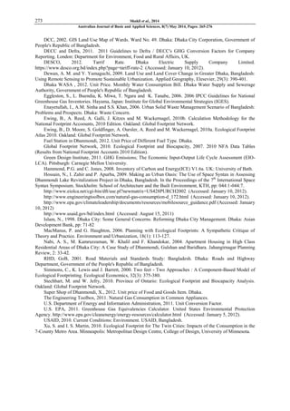 273 Shakil et al., 2014
Australian Journal of Basic and Applied Sciences, 8(7) May 2014, Pages: 265-276
DCC, 2002. GIS Land Use Map of Wards. Ward No. 49. Dhaka: Dhaka City Corporation, Government of
People's Republic of Bangladesh.
DECC and Defra, 2011. 2011 Guidelines to Defra / DECC's GHG Conversion Factors for Company
Reporting. London: Department for Environment, Food and Rural Affairs, UK.
DESCO, 2012. Tarrif Rate. Dhaka Electric Supply Company Limited.
https://www.desco.org.bd/index.php?page=tariff-rate-2 (Accessed: January 10, 2012).
Dewan, A. M. and Y. Yamaguchi, 2009. Land Use and Land Cover Change in Greater Dhaka, Bangladesh:
Using Remote Sensing to Promote Sustainable Urbanization. Applied Geography, Elesevier, 29(3): 390-401.
Dhaka WASA , 2012. Unit Price. Monthly Water Consumption Bill. Dhaka Water Supply and Sewerage
Authority, Government of People's Republic of Bangladesh.
Eggleston, S., L. Buendia, K. Miwa, T. Ngara and K. Tanabe, 2006. 2006 IPCC Guidelines for National
Greenhouse Gas Inventories. Hayama, Japan: Institute for Global Environmental Strategies (IGES).
Enayetullah, I., A.M. Sinha and S.S. Khan, 2006. Urban Solid Waste Management Scenario of Bangladesh:
Problems and Prospects. Dhaka: Waste Concern.
Ewing, B., A. Reed, A. Galli, J. Kitzes and M. Wackernagel, 2010b. Calculation Methodology for the
National Footprint Accoounts, 2010 Edition. Oakland: Global Footprint Network.
Ewing, B., D. Moore, S. Goldfinger, A. Oursler, A. Reed and M. Wackernagel, 2010a. Ecological Footprint
Atlas 2010. Oakland: Global Footprint Network.
Fuel Station in Dhanmondi, 2012. Unit Price of Different Fuel Type. Dhaka.
Global Footprint Network, 2010. Ecological Footprint and Biocapacity, 2007. 2010 NFA Data Tables
(Results from National Footprint Accounts 2010 Edition).
Green Design Institute, 2011. GHG Emissions; The Economic Input-Output Life Cycle Assessment (EIO-
LCA). Pittsburgh: Carnegie Mellon University.
Hammond, P.G. and C. Jones, 2008. Inventory of Carbon and Energy(ICE) V1.6a. UK: University of Bath.
Hossain, N., I. Zahir and P. Apurba, 2009. Making an Urban Oasis: The Use of Space Syntax in Assessing
Dhanmondi Lake Revitalization Project in Dhaka, Bangladesh. In the Proceedings of the 7th
International Space
Syntax Symposium. Stockholm: School of Architecture and the Built Environment, KTH, pp: 044:1-044:7.
http://www.eiolca.net/cgi-bin/dft/use.pl?newmatrix=US428PURCH2002 (Accessed: January 10, 2012).
http://www.engineeringtoolbox.com/natural-gas-consumption-d_172.html (Accessed: January 10, 2012).
http://www.epa.gov/climateleadership/documents/resources/mobilesource_guidance.pdf (Accessed: January
10, 2012)
http://www.usaid.gov/bd/index.html (Accessed: August 15, 2011)
Islam, N., 1998. Dhaka City: Some General Concerns. Reforming Dhaka City Management. Dhaka: Asian
Development Bank, pp: 71-82
MacManus, P. and G. Haughton, 2006. Planning with Ecological Footprints: A Sympathetic Critique of
Theory and Practice. Environment and Urbanization, 18(1): 113-127.
Nabi, A. S., M. Kamruzzaman, W. Khalil and F. Khandokar, 2004. Apartment Housing in High Class
Residential Areas of Dhaka City: A Case Study of Dhanmondi, Gulshan and Baridhara. Jahangirnagar Planning
Review, 2: 33-42.
RHD, GoB, 2001. Road Materials and Standards Study: Bangladesh. Dhaka: Roads and Highway
Department, Government of the People's Republic of Bangladesh.
Simmons, C., K. Lewis and J. Barrett, 2000. Two feet - Two Approaches : A Component-Based Model of
Ecological Footprinting. Ecological Economics, 32(3): 375-380.
Stechbart, M. and W. Jefry, 2010. Province of Ontario: Ecological Footprint and Biocapacity Analysis.
Oakland: Global Footprint Network.
Super Shop of Dhanmondi, X., 2012. Unit price of Food and Goods Item. Dhaka.
The Engineering Toolbox, 2011. Natural Gas Consumption in Common Appliances.
U.S. Department of Energy and Information Administration, 2011. Unit Conversion Factor.
U.S. EPA, 2011. Greenhouse Gas Equivalencies Calculator. United States Environmental Protection
Agency. http://www.epa.gov/cleanenergy/energy-resources/calculator.html (Accessed: January 5, 2012).
USAID, 2010. Current Conditions: Environment. USAID, Bangladesh.
Xu, S. and I. S. Martin, 2010. Ecological Footprint for The Twin Cities: Impacts of the Consumption in the
7-County Metro Area. Minneapolis: Metropolitan Design Centre, College of Design, University of Minnesota.
 