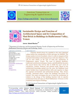 2012 American Transactions on Engineering & Applied Sciences




                                   American Transactions on
                                 Engineering & Applied Sciences

                   http://TuEngr.com/ATEAS,                  http://Get.to/Research




                              Sustainable Design and Function of
                              Architectural Space and its Composition of
                              Mud Brick in Buildings in Hadhramout Valley,
                              Yemen
                                                        a*
                              Anwar Ahmed Baeissa
a
 Department of Architecture and Environmental Planning, Faculty of Engineering and Petroleum,
Hadhramout University of Science and Technology, Yemen.
ARTICLEINFO                         ABSTRACT
Article history:                            Function should always be regarded as the most important
Received April 15, 2012
Received in revised form            subject before the consideration of form and space be fulfilled. The
July 01, 2012                       design reaches its level of aesthetic when it is able to integrate all the
Accepted July 15, 2012              required relationships in the design process with clear objectives. This
Available online
July 25, 2012                       can be seen clearly in the case of mud clay architecture in
Keywords:                           Hadhramout region, Yemen. The issue of material durability,
Sustainable Architecture            traditional construction techniques, beauty, and affordability becomes
Function;                           the crucial factors that will be able to fulfill the user’s level of
Form;                               satisfaction, comfort, financial, and spiritual needs. Based on the
Space;                              architectural knowledge gained over the years, the Hadhrami local
Composition.                        master builders have acquired brilliant skills and expertise to shape
                                    the regional environment and architectural heritage. They always
                                    consider ‘functional spaces’ before the buildings and houses are
                                    erected. This study investigates the use of mud clay architecture in
                                    relation to the design of the building function with its specific
                                    architectural form and space in Wadi Hadhramout. It focuses on the
                                    residential and religious buildings.
                                       2012 American Transactions on Engineering & Applied Sciences.


*Corresponding author (Anwar Ahmed Baeissa) H/P 00967734066823 Email:
anwarbaesa@yahoo.com.    2012. American Transactions on Engineering & Applied
Sciences. Volume 1 No.3. ISSN 2229-1652 eISSN 2229-1660 Online Available at                         265
http://TuEngr.com/ATEAS/V01/265-280.pdf
 