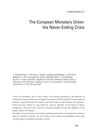 /JAIME REQUEIJO * /




                   The European Monetary Union:
                          the Never-Ending Crisis




1. Introduction; 2. The Euro: a Badly Constructed Building; 3. The fiscal
Spillover; 4. The Consequences of the Doubtful Debt; 5. Contributing
Factors; 6. Main Measures Adopted to Solve the Monetary Union Crisis; 7.
Outcome of the Measures Adopted so far; 8. Consequences of the Breakup
of the Euro; 9. The Missing Link




* Ph.D in Economics, BA in Law, Former Civil Servant attached to the Ministry of
Commerce, Emeritus Professor of Applied Economics (UNED and IEB).Former positions
include : General Director for Imports and Tariff Policy at the Ministry of Commerce,
Chief Executive Officer of Caja Postal de Ahorros, Member of the Board of Banco
Zaragozano, Director of the School of Financial Studies (UCM) and Member of the
Board of Banco de España.
His fields of research focus on monetary and financial matters, international economics
and the Spanish economy. He has written seven books and published more then
seventy papers in Spanish economic reviews..


                                                                           265
 