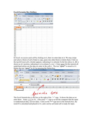 Excel-Formulas Box Outlines




In Excel, we access each cell by clicking on it, then we enter data in it. We may swipe
and select a block of cell of data to copy, paste into other block or delete them. Click on
the top left most cell, a border appears, indicating it is selected. In the box above it, A1 is
shown as its’ position, indicating it is in column A, row 1. Enter qwer (In this tutorial all
underlined entries are the data we enter in the cells ). The text “qwer” is stored in A1.
Delete the text “qwer” in A1 by pressing the Delete-key.




The Excel formula-box is the box to the right of the “=” sign. It shows the data as we
enter them . Enter =1+2 in A1. (The extra “=” sign is to tell the computer that the input
is mathematical data, not text data). Click on the “=” sign next to the formula box, the
result 3 is calculated and placed in A1, and a newly activated cell is ready for input.
 