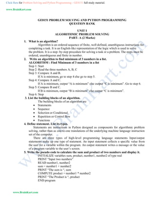 Click Here for Problem Solving and Python Programming - GE8151 full study material.
www.BrainKart.com
www.BrainKart.com
GE8151 PROBLEM SOLVING AND PYTHON PROGRAMMING
QUESTION BANK
UNIT I
ALGORITHMIC PROBLEM SOLVING
PART- A (2 Marks)
1. What is an algorithm?
Algorithm is an ordered sequence of finite, well defined, unambiguous instructions for
completing a task. It is an English-like representation of the logic which is used to solve
the problem. It is a step- by-step procedure for solving a task or a problem. The steps must be
ordered, unambiguous and finite in number.
2. Write an algorithm to find minimum of 3 numbers in a list.
ALGORITHM : Find Minimum of 3 numbers in a list
Step 1: Start
Step 2: Read the three numbers A, B, C
Step 3: Compare A and B.
If A is minimum, go to step 4 else go to step 5.
Step 4: Compare A and C.
If A is minimum, output “A is minimum” else output “C is minimum”. Go to step 6.
Step 5: Compare B and C.
If B is minimum, output “B is minimum” else output “C is minimum”.
Step 6: Stop
3. List the building blocks of an algorithm.
The building blocks of an algorithm are
 Statements
 Sequence
 Selection or Conditional
 Repetition or Control flow
 Functions
4. Define statement. List its types.
Statements are instructions in Python designed as components for algorithmic problem
solving, rather than as one-to-one translations of the underlying machine language instruction
set of the computer.
There are three types of high-level programming language statements Input/output
statements make up one type of statement. An input statement collects a specific value from
the user for a variable within the program. An output statement writes a message or the value
of a program variable to the user’s screen.
5. Write the pseudo code to calculate the sum and product of two numbers and display it.
INITIALIZE variables sum, product, number1, number2 of type real
PRINT “Input two numbers”
READ number1, number2
sum = number1 + number2
PRINT “The sum is “, sum
COMPUTE product = number1 * number2
PRINT “The Product is “, product
END program
 