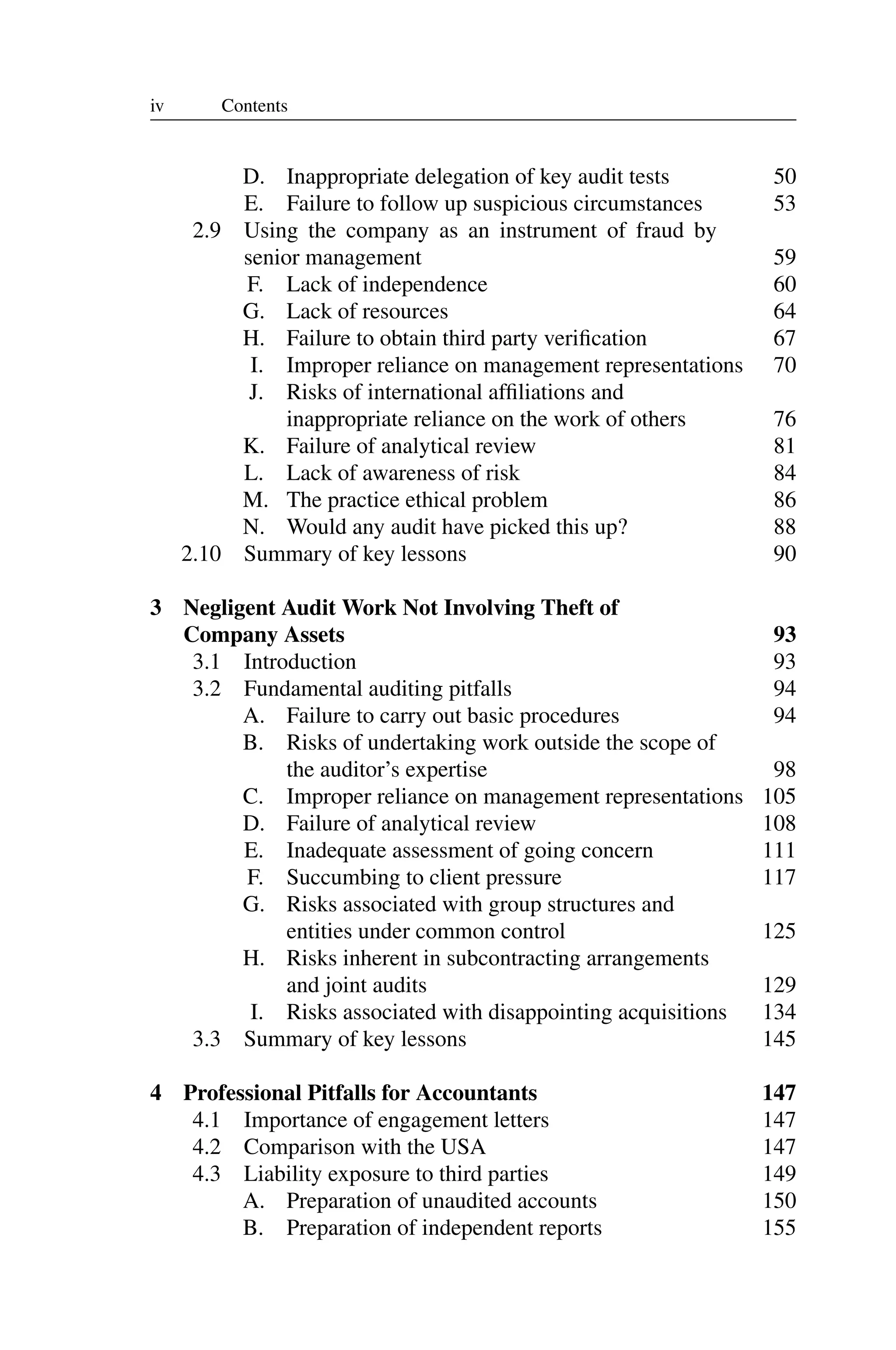 iv Contents
D. Inappropriate delegation of key audit tests 50
E. Failure to follow up suspicious circumstances 53
2.9 Using the company as an instrument of fraud by
senior management 59
F. Lack of independence 60
G. Lack of resources 64
H. Failure to obtain third party veriﬁcation 67
I. Improper reliance on management representations 70
J. Risks of international afﬁliations and
inappropriate reliance on the work of others 76
K. Failure of analytical review 81
L. Lack of awareness of risk 84
M. The practice ethical problem 86
N. Would any audit have picked this up? 88
2.10 Summary of key lessons 90
3 Negligent Audit Work Not Involving Theft of
Company Assets 93
3.1 Introduction 93
3.2 Fundamental auditing pitfalls 94
A. Failure to carry out basic procedures 94
B. Risks of undertaking work outside the scope of
the auditor’s expertise 98
C. Improper reliance on management representations 105
D. Failure of analytical review 108
E. Inadequate assessment of going concern 111
F. Succumbing to client pressure 117
G. Risks associated with group structures and
entities under common control 125
H. Risks inherent in subcontracting arrangements
and joint audits 129
I. Risks associated with disappointing acquisitions 134
3.3 Summary of key lessons 145
4 Professional Pitfalls for Accountants 147
4.1 Importance of engagement letters 147
4.2 Comparison with the USA 147
4.3 Liability exposure to third parties 149
A. Preparation of unaudited accounts 150
B. Preparation of independent reports 155
 