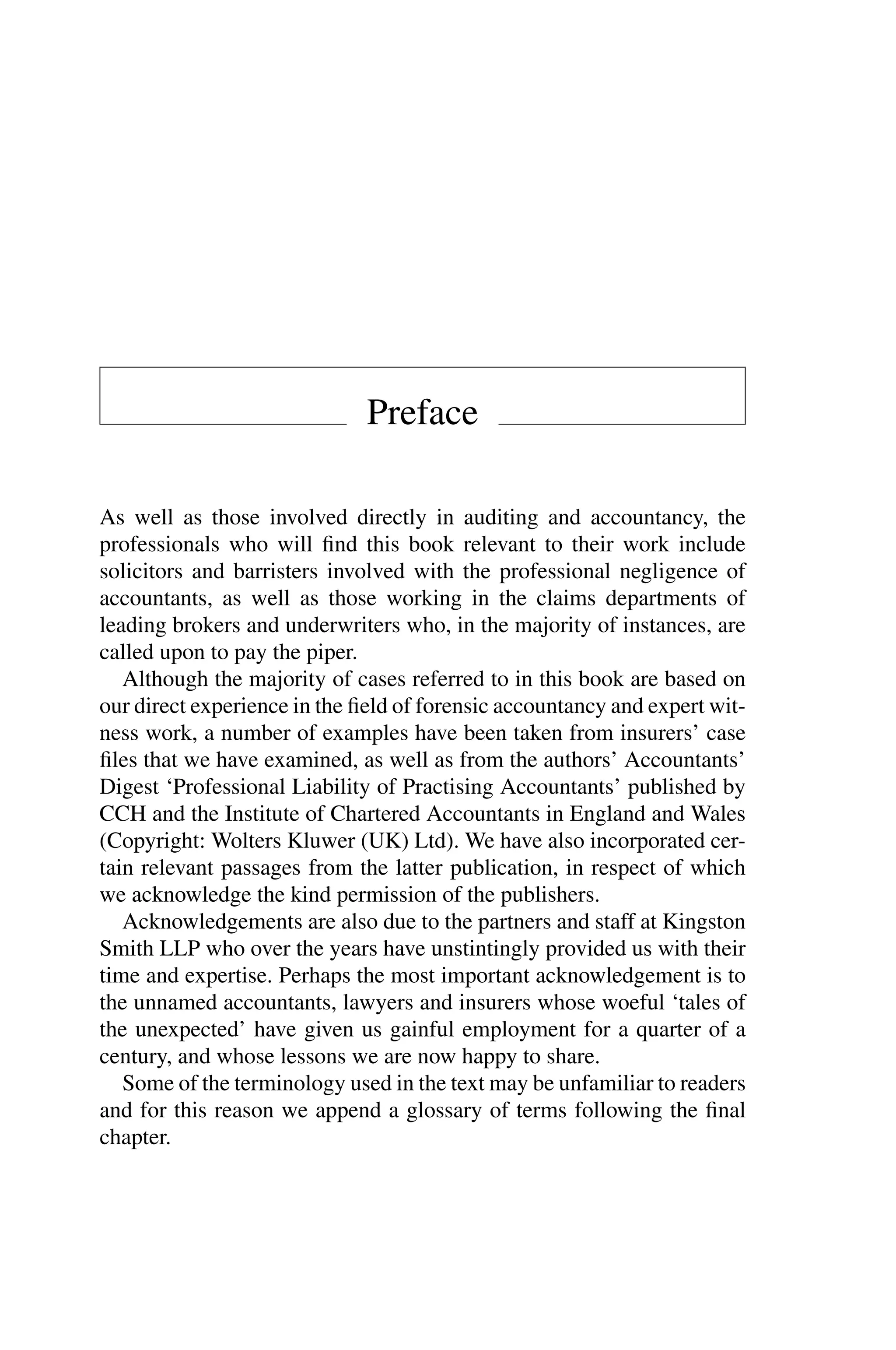 Preface
As well as those involved directly in auditing and accountancy, the
professionals who will ﬁnd this book relevant to their work include
solicitors and barristers involved with the professional negligence of
accountants, as well as those working in the claims departments of
leading brokers and underwriters who, in the majority of instances, are
called upon to pay the piper.
Although the majority of cases referred to in this book are based on
our direct experience in the ﬁeld of forensic accountancy and expert wit­
ness work, a number of examples have been taken from insurers’ case
ﬁles that we have examined, as well as from the authors’ Accountants’
Digest ‘Professional Liability of Practising Accountants’ published by
CCH and the Institute of Chartered Accountants in England and Wales
(Copyright: Wolters Kluwer (UK) Ltd). We have also incorporated cer­
tain relevant passages from the latter publication, in respect of which
we acknowledge the kind permission of the publishers.
Acknowledgements are also due to the partners and staff at Kingston
Smith LLP who over the years have unstintingly provided us with their
time and expertise. Perhaps the most important acknowledgement is to
the unnamed accountants, lawyers and insurers whose woeful ‘tales of
the unexpected’ have given us gainful employment for a quarter of a
century, and whose lessons we are now happy to share.
Some of the terminology used in the text may be unfamiliar to readers
and for this reason we append a glossary of terms following the ﬁnal
chapter.
 