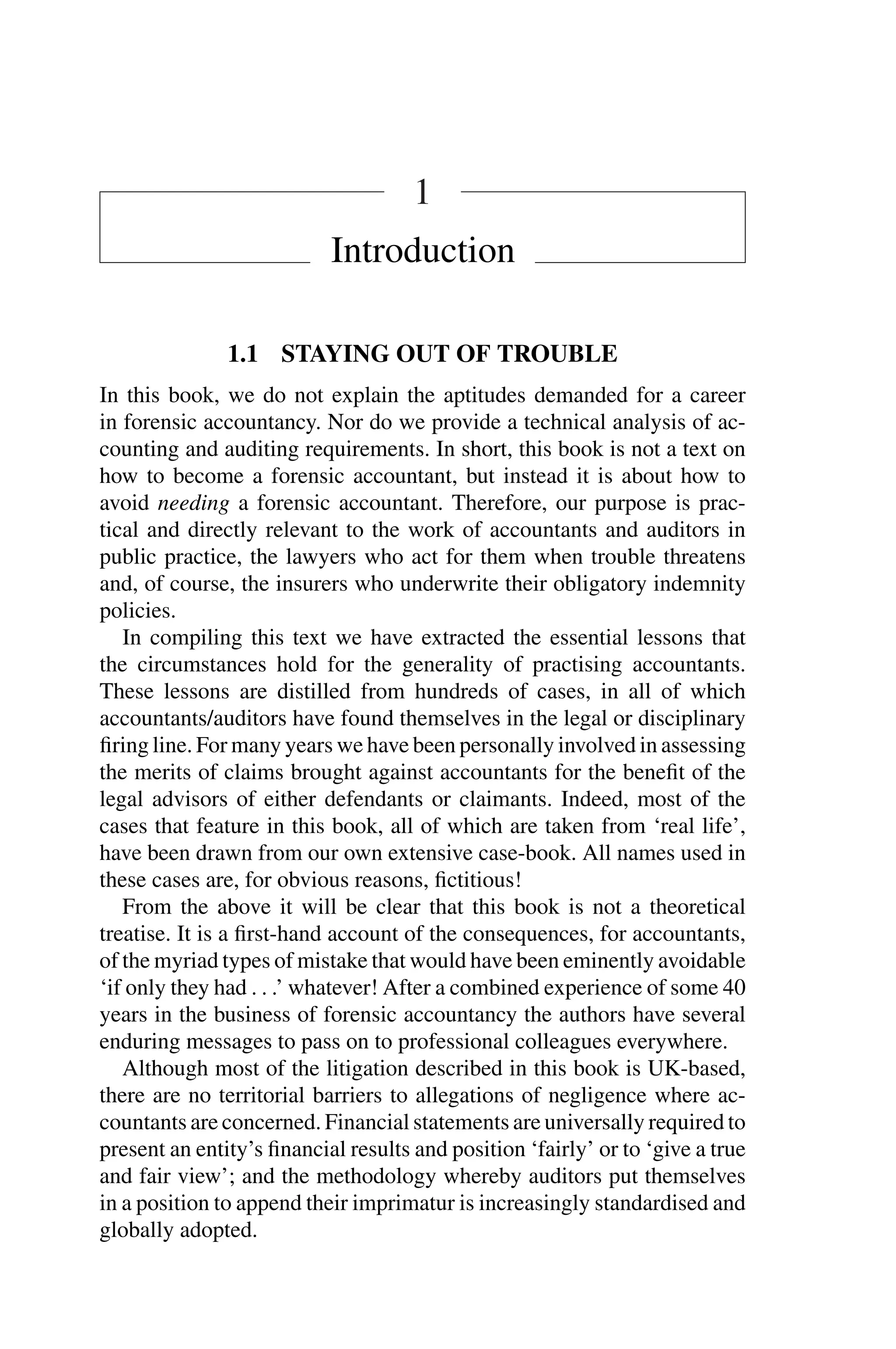 1
Introduction
1.1 STAYING OUT OF TROUBLE
In this book, we do not explain the aptitudes demanded for a career
in forensic accountancy. Nor do we provide a technical analysis of ac­
counting and auditing requirements. In short, this book is not a text on
how to become a forensic accountant, but instead it is about how to
avoid needing a forensic accountant. Therefore, our purpose is prac­
tical and directly relevant to the work of accountants and auditors in
public practice, the lawyers who act for them when trouble threatens
and, of course, the insurers who underwrite their obligatory indemnity
policies.
In compiling this text we have extracted the essential lessons that
the circumstances hold for the generality of practising accountants.
These lessons are distilled from hundreds of cases, in all of which
accountants/auditors have found themselves in the legal or disciplinary
ﬁring line. For many years we have been personally involved in assessing
the merits of claims brought against accountants for the beneﬁt of the
legal advisors of either defendants or claimants. Indeed, most of the
cases that feature in this book, all of which are taken from ‘real life’,
have been drawn from our own extensive case-book. All names used in
these cases are, for obvious reasons, ﬁctitious!
From the above it will be clear that this book is not a theoretical
treatise. It is a ﬁrst-hand account of the consequences, for accountants,
of the myriad types of mistake that would have been eminently avoidable
‘if only they had . . .’ whatever! After a combined experience of some 40
years in the business of forensic accountancy the authors have several
enduring messages to pass on to professional colleagues everywhere.
Although most of the litigation described in this book is UK-based,
there are no territorial barriers to allegations of negligence where ac­
countants are concerned. Financial statements are universally required to
present an entity’s ﬁnancial results and position ‘fairly’ or to ‘give a true
and fair view’; and the methodology whereby auditors put themselves
in a position to append their imprimatur is increasingly standardised and
globally adopted.
 