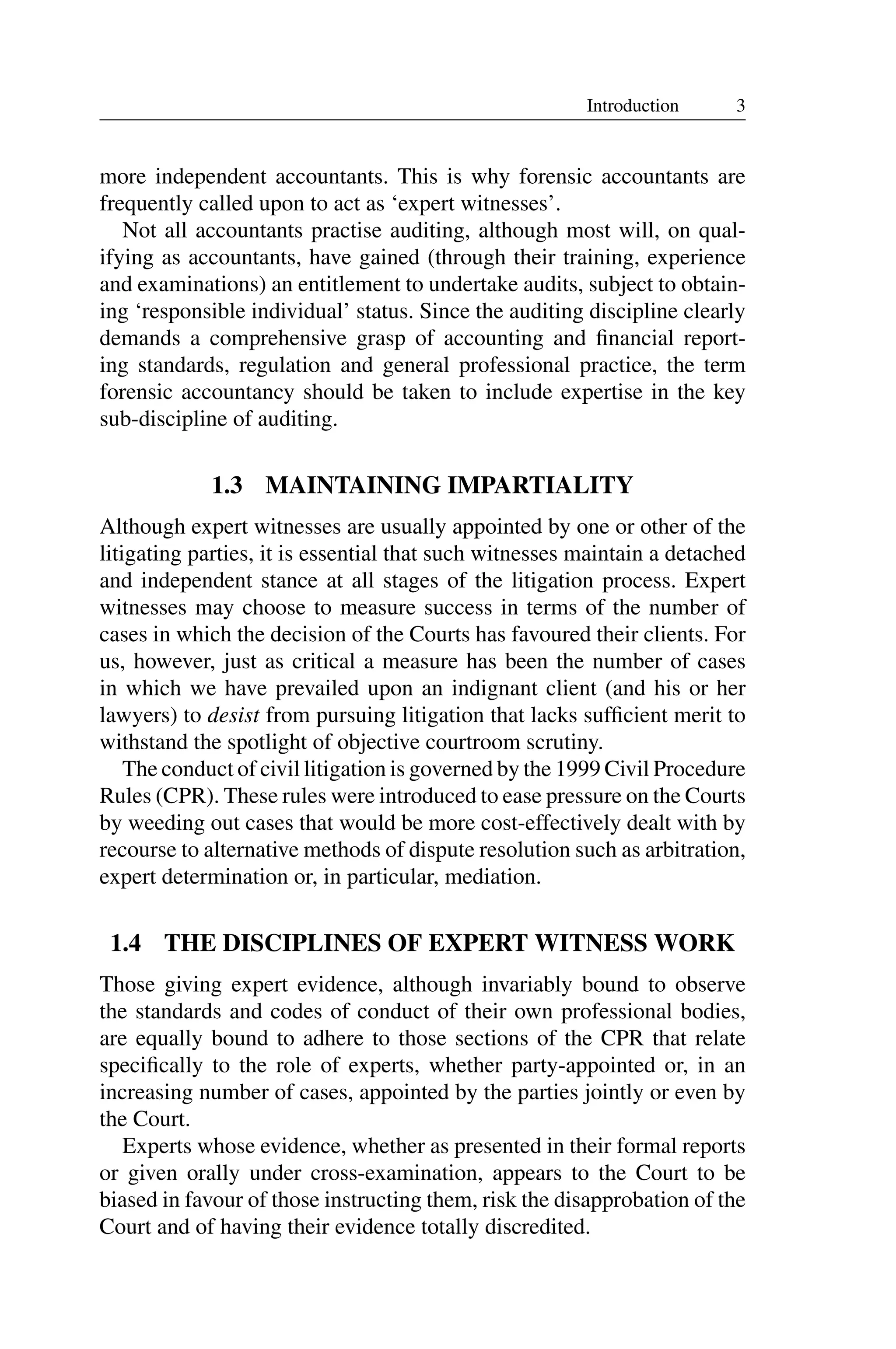3
Introduction
more independent accountants. This is why forensic accountants are
frequently called upon to act as ‘expert witnesses’.
Not all accountants practise auditing, although most will, on qual­
ifying as accountants, have gained (through their training, experience
and examinations) an entitlement to undertake audits, subject to obtain­
ing ‘responsible individual’ status. Since the auditing discipline clearly
demands a comprehensive grasp of accounting and ﬁnancial report­
ing standards, regulation and general professional practice, the term
forensic accountancy should be taken to include expertise in the key
sub-discipline of auditing.
1.3 MAINTAINING IMPARTIALITY
Although expert witnesses are usually appointed by one or other of the
litigating parties, it is essential that such witnesses maintain a detached
and independent stance at all stages of the litigation process. Expert
witnesses may choose to measure success in terms of the number of
cases in which the decision of the Courts has favoured their clients. For
us, however, just as critical a measure has been the number of cases
in which we have prevailed upon an indignant client (and his or her
lawyers) to desist from pursuing litigation that lacks sufﬁcient merit to
withstand the spotlight of objective courtroom scrutiny.
The conduct of civil litigation is governed by the 1999 Civil Procedure
Rules (CPR). These rules were introduced to ease pressure on the Courts
by weeding out cases that would be more cost-effectively dealt with by
recourse to alternative methods of dispute resolution such as arbitration,
expert determination or, in particular, mediation.
1.4 THE DISCIPLINES OF EXPERT WITNESS WORK
Those giving expert evidence, although invariably bound to observe
the standards and codes of conduct of their own professional bodies,
are equally bound to adhere to those sections of the CPR that relate
speciﬁcally to the role of experts, whether party-appointed or, in an
increasing number of cases, appointed by the parties jointly or even by
the Court.
Experts whose evidence, whether as presented in their formal reports
or given orally under cross-examination, appears to the Court to be
biased in favour of those instructing them, risk the disapprobation of the
Court and of having their evidence totally discredited.
 