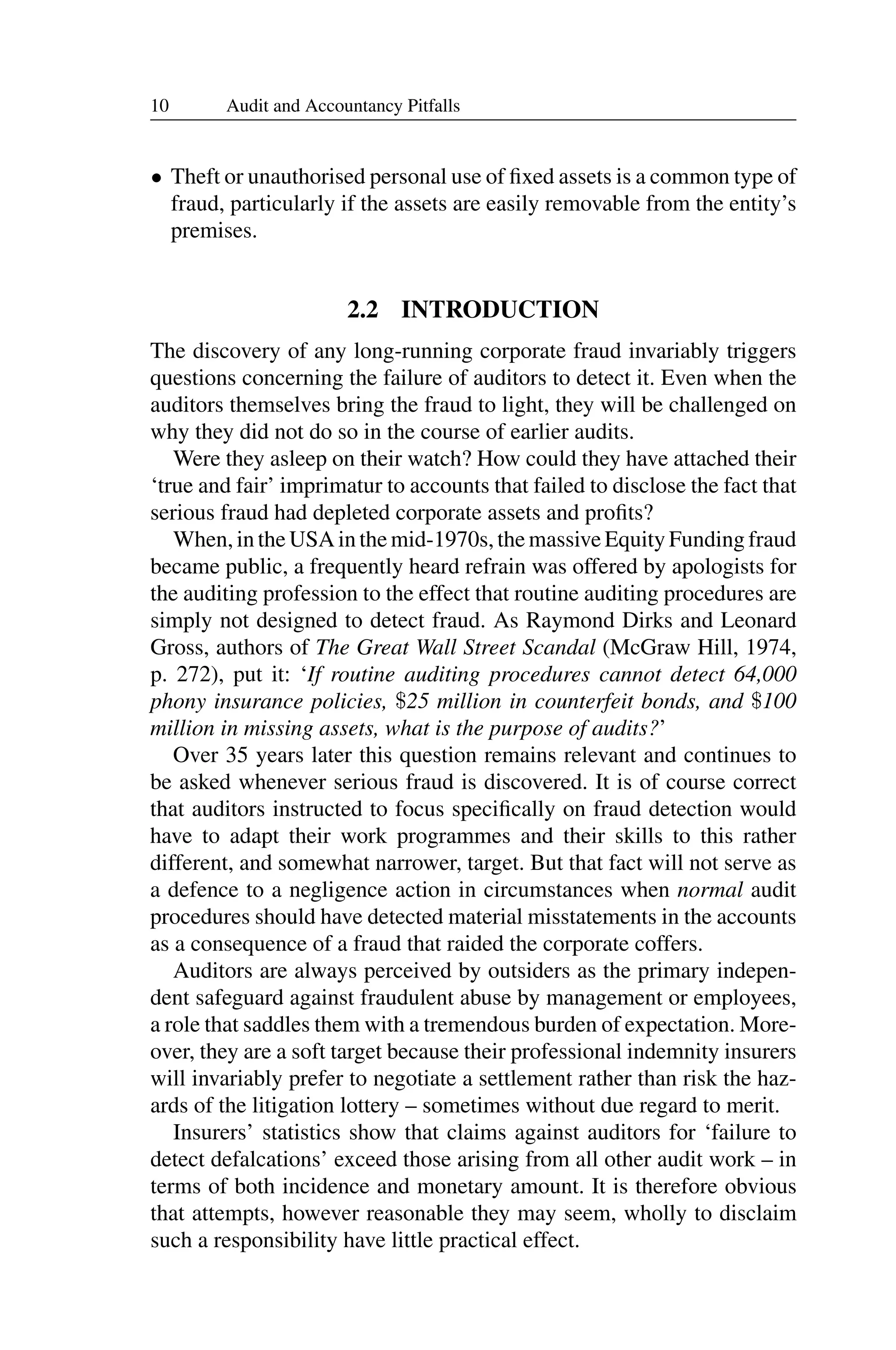 10 Audit and Accountancy Pitfalls
• Theft or unauthorised personal use of ﬁxed assets is a common type of
fraud, particularly if the assets are easily removable from the entity’s
premises.
2.2 INTRODUCTION
The discovery of any long-running corporate fraud invariably triggers
questions concerning the failure of auditors to detect it. Even when the
auditors themselves bring the fraud to light, they will be challenged on
why they did not do so in the course of earlier audits.
Were they asleep on their watch? How could they have attached their
‘true and fair’ imprimatur to accounts that failed to disclose the fact that
serious fraud had depleted corporate assets and proﬁts?
When, in the USA in the mid-1970s, the massive Equity Funding fraud
became public, a frequently heard refrain was offered by apologists for
the auditing profession to the effect that routine auditing procedures are
simply not designed to detect fraud. As Raymond Dirks and Leonard
Gross, authors of The Great Wall Street Scandal (McGraw Hill, 1974,
p. 272), put it: ‘If routine auditing procedures cannot detect 64,000
phony insurance policies, $25 million in counterfeit bonds, and $100
million in missing assets, what is the purpose of audits?’
Over 35 years later this question remains relevant and continues to
be asked whenever serious fraud is discovered. It is of course correct
that auditors instructed to focus speciﬁcally on fraud detection would
have to adapt their work programmes and their skills to this rather
different, and somewhat narrower, target. But that fact will not serve as
a defence to a negligence action in circumstances when normal audit
procedures should have detected material misstatements in the accounts
as a consequence of a fraud that raided the corporate coffers.
Auditors are always perceived by outsiders as the primary indepen­
dent safeguard against fraudulent abuse by management or employees,
a role that saddles them with a tremendous burden of expectation. More­
over, they are a soft target because their professional indemnity insurers
will invariably prefer to negotiate a settlement rather than risk the haz­
ards of the litigation lottery – sometimes without due regard to merit.
Insurers’ statistics show that claims against auditors for ‘failure to
detect defalcations’ exceed those arising from all other audit work – in
terms of both incidence and monetary amount. It is therefore obvious
that attempts, however reasonable they may seem, wholly to disclaim
such a responsibility have little practical effect.
 