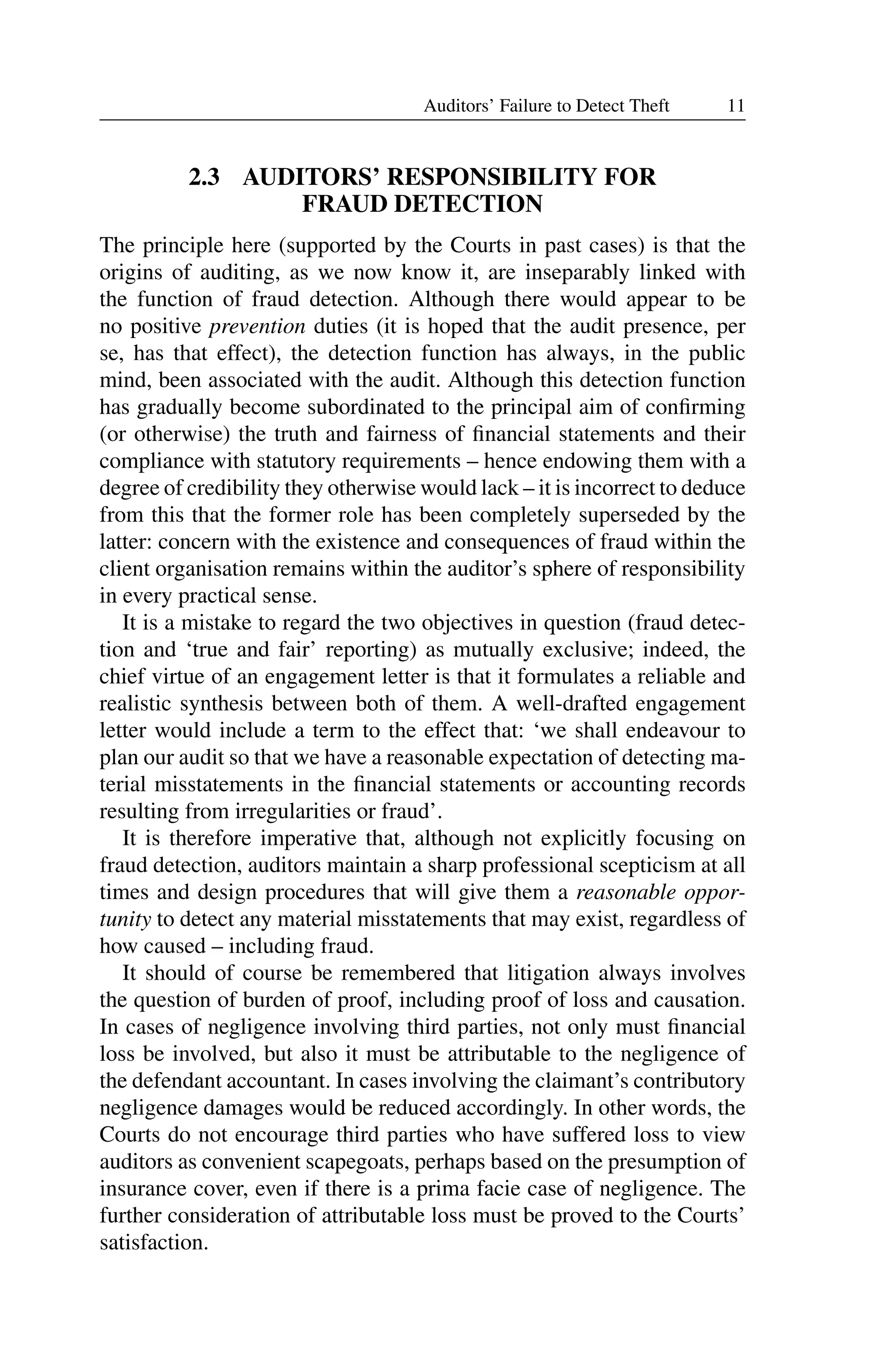 11
Auditors’ Failure to Detect Theft
2.3 AUDITORS’ RESPONSIBILITY FOR
FRAUD DETECTION
The principle here (supported by the Courts in past cases) is that the
origins of auditing, as we now know it, are inseparably linked with
the function of fraud detection. Although there would appear to be
no positive prevention duties (it is hoped that the audit presence, per
se, has that effect), the detection function has always, in the public
mind, been associated with the audit. Although this detection function
has gradually become subordinated to the principal aim of conﬁrming
(or otherwise) the truth and fairness of ﬁnancial statements and their
compliance with statutory requirements – hence endowing them with a
degree of credibility they otherwise would lack – it is incorrect to deduce
from this that the former role has been completely superseded by the
latter: concern with the existence and consequences of fraud within the
client organisation remains within the auditor’s sphere of responsibility
in every practical sense.
It is a mistake to regard the two objectives in question (fraud detec­
tion and ‘true and fair’ reporting) as mutually exclusive; indeed, the
chief virtue of an engagement letter is that it formulates a reliable and
realistic synthesis between both of them. A well-drafted engagement
letter would include a term to the effect that: ‘we shall endeavour to
plan our audit so that we have a reasonable expectation of detecting ma­
terial misstatements in the ﬁnancial statements or accounting records
resulting from irregularities or fraud’.
It is therefore imperative that, although not explicitly focusing on
fraud detection, auditors maintain a sharp professional scepticism at all
times and design procedures that will give them a reasonable oppor­
tunity to detect any material misstatements that may exist, regardless of
how caused – including fraud.
It should of course be remembered that litigation always involves
the question of burden of proof, including proof of loss and causation.
In cases of negligence involving third parties, not only must ﬁnancial
loss be involved, but also it must be attributable to the negligence of
the defendant accountant. In cases involving the claimant’s contributory
negligence damages would be reduced accordingly. In other words, the
Courts do not encourage third parties who have suffered loss to view
auditors as convenient scapegoats, perhaps based on the presumption of
insurance cover, even if there is a prima facie case of negligence. The
further consideration of attributable loss must be proved to the Courts’
satisfaction.
 