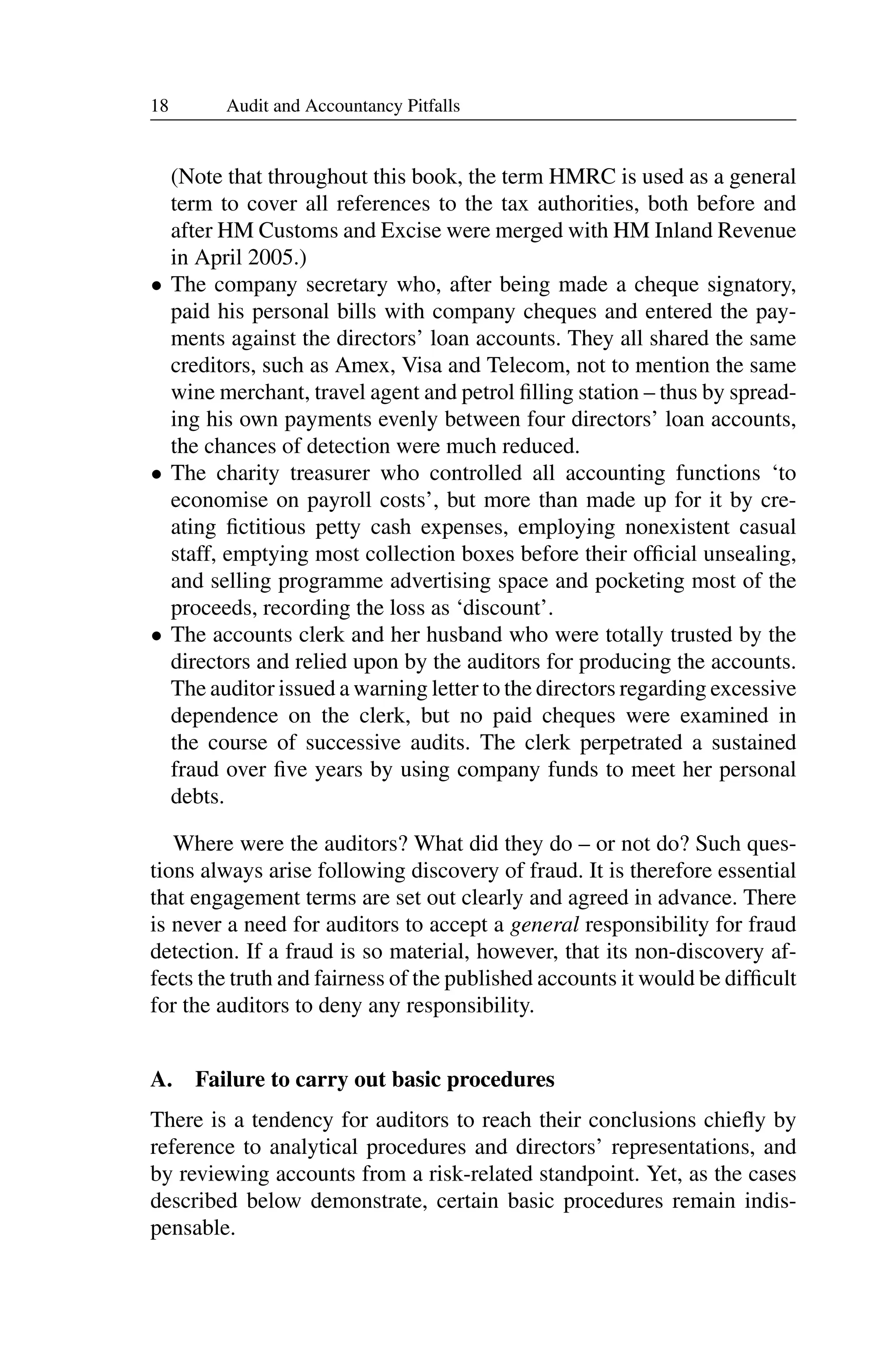 18 Audit and Accountancy Pitfalls
(Note that throughout this book, the term HMRC is used as a general
term to cover all references to the tax authorities, both before and
after HM Customs and Excise were merged with HM Inland Revenue
in April 2005.)
• The company secretary who, after being made a cheque signatory,
paid his personal bills with company cheques and entered the pay­
ments against the directors’ loan accounts. They all shared the same
creditors, such as Amex, Visa and Telecom, not to mention the same
wine merchant, travel agent and petrol ﬁlling station – thus by spread­
ing his own payments evenly between four directors’ loan accounts,
the chances of detection were much reduced.
• The charity treasurer who controlled all accounting functions ‘to
economise on payroll costs’, but more than made up for it by cre­
ating ﬁctitious petty cash expenses, employing nonexistent casual
staff, emptying most collection boxes before their ofﬁcial unsealing,
and selling programme advertising space and pocketing most of the
proceeds, recording the loss as ‘discount’.
• The accounts clerk and her husband who were totally trusted by the
directors and relied upon by the auditors for producing the accounts.
The auditor issued a warning letter to the directors regarding excessive
dependence on the clerk, but no paid cheques were examined in
the course of successive audits. The clerk perpetrated a sustained
fraud over ﬁve years by using company funds to meet her personal
debts.
Where were the auditors? What did they do – or not do? Such ques­
tions always arise following discovery of fraud. It is therefore essential
that engagement terms are set out clearly and agreed in advance. There
is never a need for auditors to accept a general responsibility for fraud
detection. If a fraud is so material, however, that its non-discovery af­
fects the truth and fairness of the published accounts it would be difﬁcult
for the auditors to deny any responsibility.
A. Failure to carry out basic procedures
There is a tendency for auditors to reach their conclusions chieﬂy by
reference to analytical procedures and directors’ representations, and
by reviewing accounts from a risk-related standpoint. Yet, as the cases
described below demonstrate, certain basic procedures remain indis­
pensable.
 