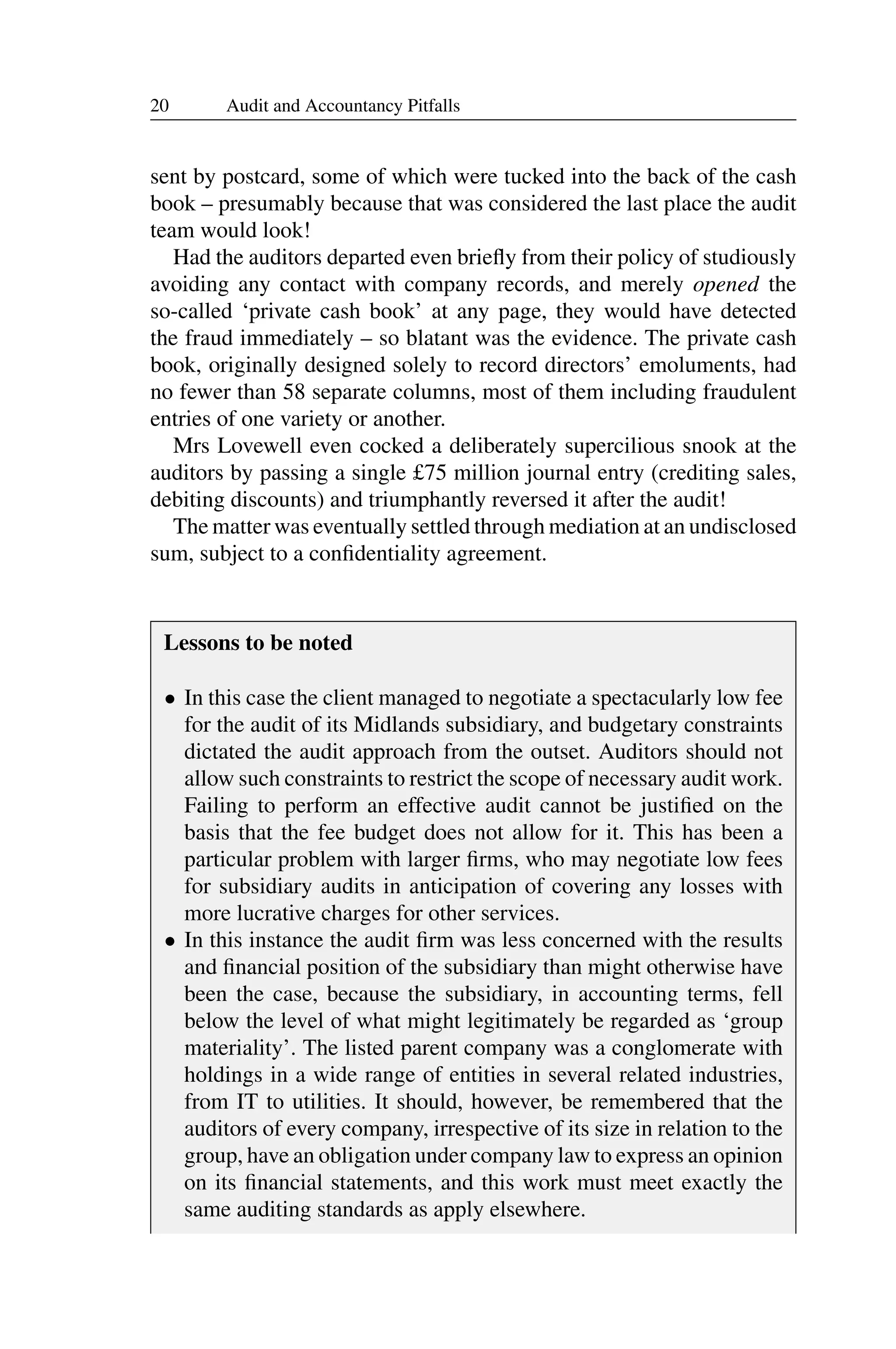 20 Audit and Accountancy Pitfalls
sent by postcard, some of which were tucked into the back of the cash
book – presumably because that was considered the last place the audit
team would look!
Had the auditors departed even brieﬂy from their policy of studiously
avoiding any contact with company records, and merely opened the
so-called ‘private cash book’ at any page, they would have detected
the fraud immediately – so blatant was the evidence. The private cash
book, originally designed solely to record directors’ emoluments, had
no fewer than 58 separate columns, most of them including fraudulent
entries of one variety or another.
Mrs Lovewell even cocked a deliberately supercilious snook at the
auditors by passing a single £75 million journal entry (crediting sales,
debiting discounts) and triumphantly reversed it after the audit!
The matter was eventually settled through mediation at an undisclosed
sum, subject to a conﬁdentiality agreement.
Lessons to be noted
• In this case the client managed to negotiate a spectacularly low fee
for the audit of its Midlands subsidiary, and budgetary constraints
dictated the audit approach from the outset. Auditors should not
allow such constraints to restrict the scope of necessary audit work.
Failing to perform an effective audit cannot be justiﬁed on the
basis that the fee budget does not allow for it. This has been a
particular problem with larger ﬁrms, who may negotiate low fees
for subsidiary audits in anticipation of covering any losses with
more lucrative charges for other services.
• In this instance the audit ﬁrm was less concerned with the results
and ﬁnancial position of the subsidiary than might otherwise have
been the case, because the subsidiary, in accounting terms, fell
below the level of what might legitimately be regarded as ‘group
materiality’. The listed parent company was a conglomerate with
holdings in a wide range of entities in several related industries,
from IT to utilities. It should, however, be remembered that the
auditors of every company, irrespective of its size in relation to the
group, have an obligation under company law to express an opinion
on its ﬁnancial statements, and this work must meet exactly the
same auditing standards as apply elsewhere.
 