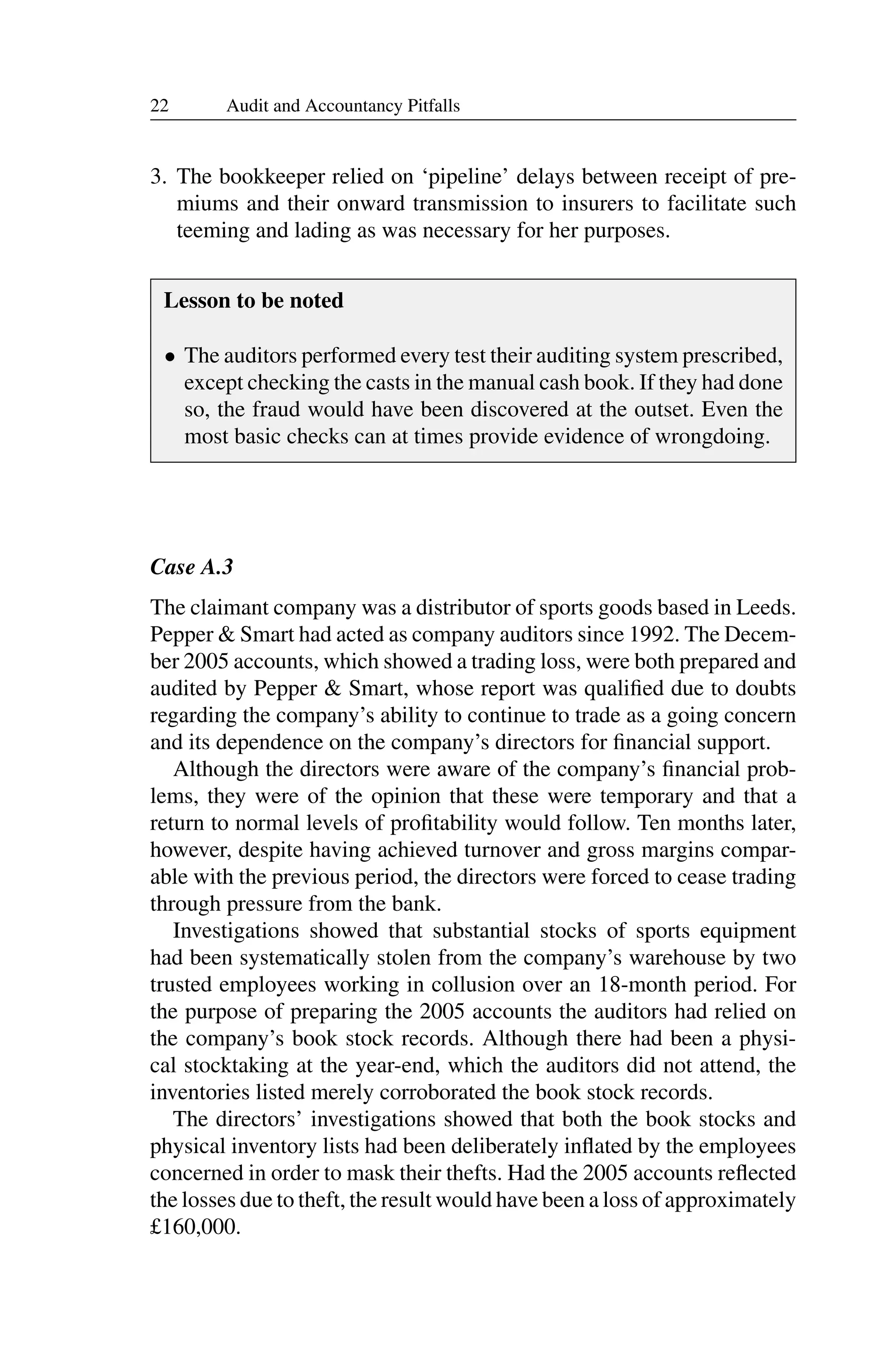 22 Audit and Accountancy Pitfalls
3. The bookkeeper relied on ‘pipeline’ delays between receipt of pre­
miums and their onward transmission to insurers to facilitate such
teeming and lading as was necessary for her purposes.
Lesson to be noted
• The auditors performed every test their auditing system prescribed,
except checking the casts in the manual cash book. If they had done
so, the fraud would have been discovered at the outset. Even the
most basic checks can at times provide evidence of wrongdoing.
Case A.3
The claimant company was a distributor of sports goods based in Leeds.
Pepper & Smart had acted as company auditors since 1992. The Decem­
ber 2005 accounts, which showed a trading loss, were both prepared and
audited by Pepper & Smart, whose report was qualiﬁed due to doubts
regarding the company’s ability to continue to trade as a going concern
and its dependence on the company’s directors for ﬁnancial support.
Although the directors were aware of the company’s ﬁnancial prob­
lems, they were of the opinion that these were temporary and that a
return to normal levels of proﬁtability would follow. Ten months later,
however, despite having achieved turnover and gross margins compar­
able with the previous period, the directors were forced to cease trading
through pressure from the bank.
Investigations showed that substantial stocks of sports equipment
had been systematically stolen from the company’s warehouse by two
trusted employees working in collusion over an 18-month period. For
the purpose of preparing the 2005 accounts the auditors had relied on
the company’s book stock records. Although there had been a physi­
cal stocktaking at the year-end, which the auditors did not attend, the
inventories listed merely corroborated the book stock records.
The directors’ investigations showed that both the book stocks and
physical inventory lists had been deliberately inﬂated by the employees
concerned in order to mask their thefts. Had the 2005 accounts reﬂected
the losses due to theft, the result would have been a loss of approximately
£160,000.
 