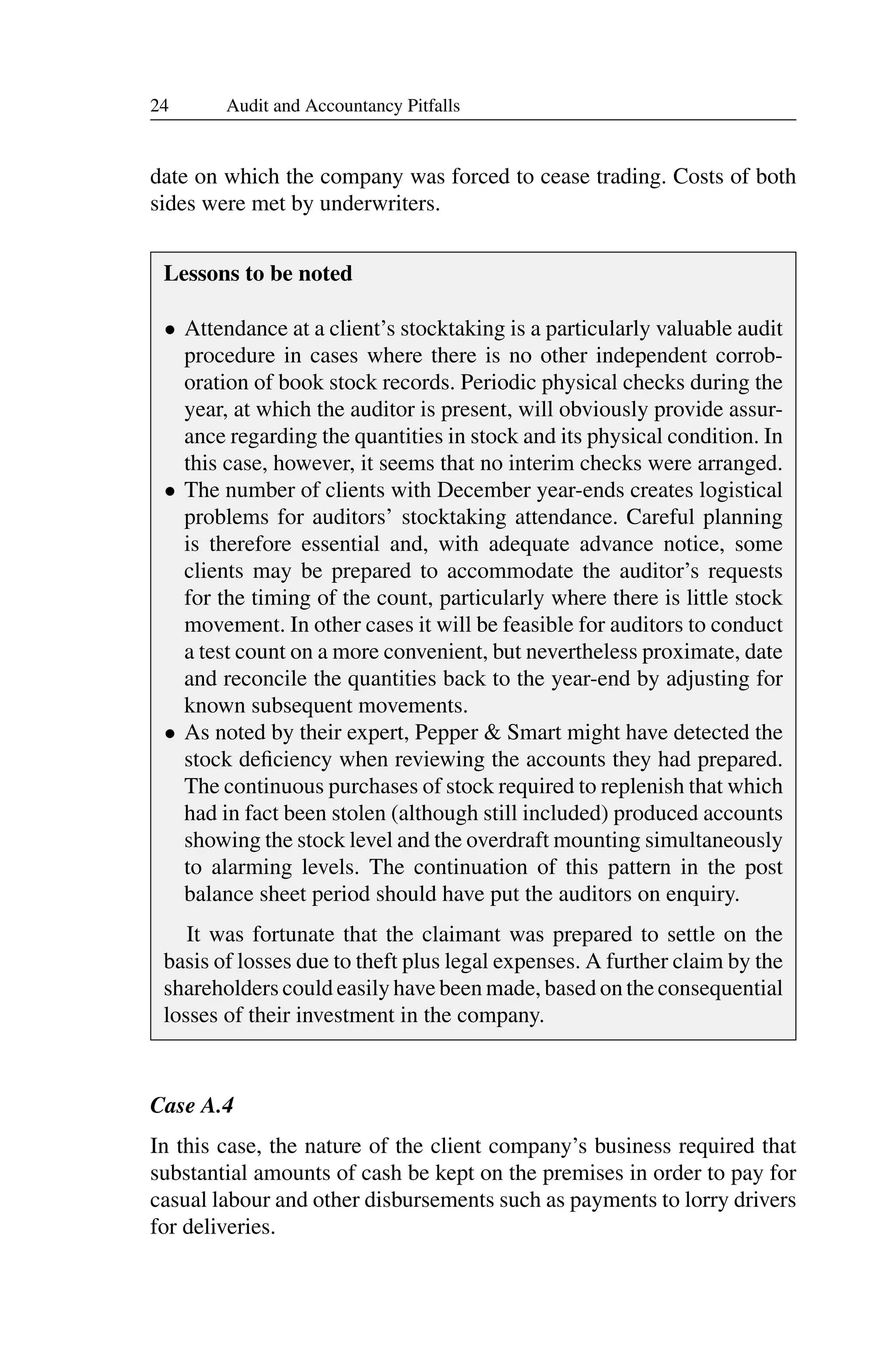 24 Audit and Accountancy Pitfalls
date on which the company was forced to cease trading. Costs of both
sides were met by underwriters.
Lessons to be noted
• Attendance at a client’s stocktaking is a particularly valuable audit
procedure in cases where there is no other independent corrob­
oration of book stock records. Periodic physical checks during the
year, at which the auditor is present, will obviously provide assur­
ance regarding the quantities in stock and its physical condition. In
this case, however, it seems that no interim checks were arranged.
• The number of clients with December year-ends creates logistical
problems for auditors’ stocktaking attendance. Careful planning
is therefore essential and, with adequate advance notice, some
clients may be prepared to accommodate the auditor’s requests
for the timing of the count, particularly where there is little stock
movement. In other cases it will be feasible for auditors to conduct
a test count on a more convenient, but nevertheless proximate, date
and reconcile the quantities back to the year-end by adjusting for
known subsequent movements.
• As noted by their expert, Pepper & Smart might have detected the
stock deﬁciency when reviewing the accounts they had prepared.
The continuous purchases of stock required to replenish that which
had in fact been stolen (although still included) produced accounts
showing the stock level and the overdraft mounting simultaneously
to alarming levels. The continuation of this pattern in the post
balance sheet period should have put the auditors on enquiry.
It was fortunate that the claimant was prepared to settle on the
basis of losses due to theft plus legal expenses. A further claim by the
shareholders could easily have been made, based on the consequential
losses of their investment in the company.
Case A.4
In this case, the nature of the client company’s business required that
substantial amounts of cash be kept on the premises in order to pay for
casual labour and other disbursements such as payments to lorry drivers
for deliveries.
 