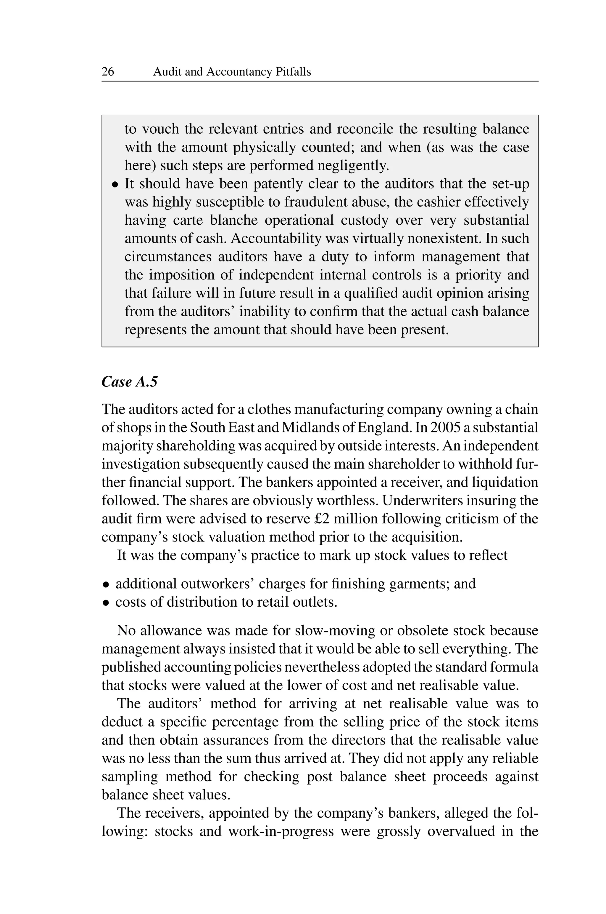 26 Audit and Accountancy Pitfalls
to vouch the relevant entries and reconcile the resulting balance
with the amount physically counted; and when (as was the case
here) such steps are performed negligently.
• It should have been patently clear to the auditors that the set-up
was highly susceptible to fraudulent abuse, the cashier effectively
having carte blanche operational custody over very substantial
amounts of cash. Accountability was virtually nonexistent. In such
circumstances auditors have a duty to inform management that
the imposition of independent internal controls is a priority and
that failure will in future result in a qualiﬁed audit opinion arising
from the auditors’ inability to conﬁrm that the actual cash balance
represents the amount that should have been present.
Case A.5
The auditors acted for a clothes manufacturing company owning a chain
of shops in the South East and Midlands of England. In 2005 a substantial
majority shareholding was acquired by outside interests. An independent
investigation subsequently caused the main shareholder to withhold fur­
ther ﬁnancial support. The bankers appointed a receiver, and liquidation
followed. The shares are obviously worthless. Underwriters insuring the
audit ﬁrm were advised to reserve £2 million following criticism of the
company’s stock valuation method prior to the acquisition.
It was the company’s practice to mark up stock values to reﬂect
• additional outworkers’ charges for ﬁnishing garments; and
• costs of distribution to retail outlets.
No allowance was made for slow-moving or obsolete stock because
management always insisted that it would be able to sell everything. The
published accounting policies nevertheless adopted the standard formula
that stocks were valued at the lower of cost and net realisable value.
The auditors’ method for arriving at net realisable value was to
deduct a speciﬁc percentage from the selling price of the stock items
and then obtain assurances from the directors that the realisable value
was no less than the sum thus arrived at. They did not apply any reliable
sampling method for checking post balance sheet proceeds against
balance sheet values.
The receivers, appointed by the company’s bankers, alleged the fol­
lowing: stocks and work-in-progress were grossly overvalued in the
 